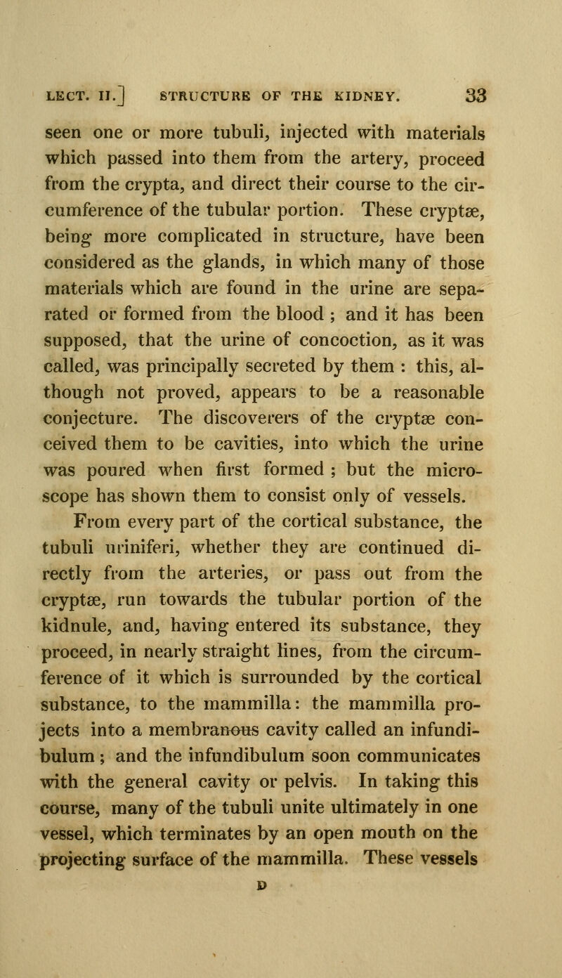 seen one or more tubulin injected with materials which passed into them from the artery, proceed from the crypta, and direct their course to the cir- cumference of the tubular portion. These cryptee, being more complicated in structure, have been considered as the glands, in which many of those materials which are found in the urine are sepa- rated or formed from the blood ; and it has been supposed, that the urine of concoction, as it was called, was principally secreted by them : this, al- though not proved, appears to be a reasonable conjecture. The discoverers of the cryptse con- ceived them to be cavities, into which the urine was poured when first formed ; but the micro- scope has shown them to consist only of vessels. From every part of the cortical substance, the tubuli uriniferi, whether they are continued di- rectly from the arteries, or pass out from the cryptse, run towards the tubular portion of the kidnule, and, having entered its substance, they proceed, in nearly straight lines, from the circum- ference of it which is surrounded by the cortical substance, to the mammilla: the mammilla pro- jects into a membranous cavity called an infundi- bulum ; and the infundibulum soon communicates with the general cavity or pelvis. In taking this course, many of the tubuli unite ultimately in one vessel, which terminates by an open mouth on the projecting surface of the mammilla. These vessels