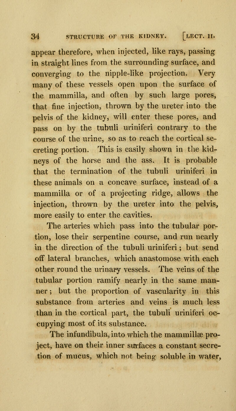 appear therefore, when injected, like rays, passing in straight lines from the surrounding surface, and converging to the nipple-like projection. Very many of these vessels open upon the surface of the mammilla, and often by such large pores, that fine injection, thrown by the ureter into the pelvis of the kidney, will enter these pores, and pass on by the tubuli uriniferi contrary to the course of the urine, so as to reach the cortical se- creting portion. This is easily shown in the kid^ neys of the horse and the ass. It is probable that the termination of the tubuli uriniferi in these animals on a concave surface, instead of a mammilla or of a projecting ridge, allows the injection, thrown by the ureter into the pelvis, more easily to enter the cavities. The arteries which pass into the tubular por- tion, lose their serpentine course, and run nearly in the direction of the tubuli uriniferi; but send off lateral branches, which anastomose with each other round the urinary vessels. The veins of the tubular portion ramify nearly in the same man- ner ; but the proportion of vascularity in this substance from arteries and veins is much less than in the cortical part, the tubuli uriniferi oc- cupying most of its substance. The infundibula, into which the mammillae pro- ject, have on their inner smfaces a constant secre- tion of mucus, which not being soluble in water.