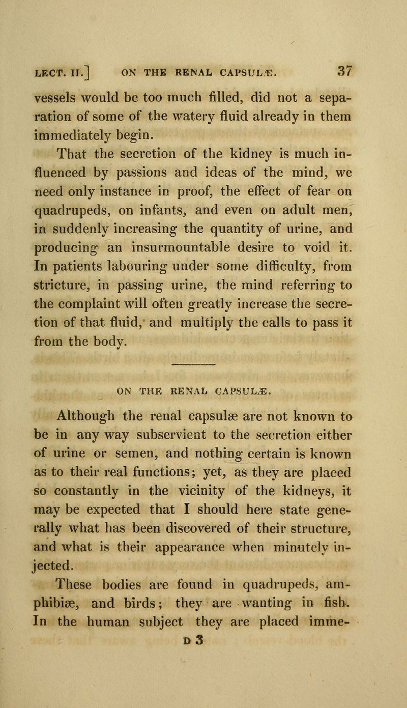 vessels would be too much filled, did not a sepa- ration of some of the watery fluid already in them immediately begin. That the secretion of the kidney is much in- fluenced by passions and ideas of the mind, we need only instance in proof, the effect of fear on quadrupeds, on infants, and even on adult men, in suddenly increasing the quantity of urine, and producing an insurmountable desire to void it. In patients labouring under some difficulty, from stricture, in passing urine, the mind referring to the complaint will often greatly increase the secre- tion of that fluid, and multiply the calls to pass it from the body. ON THE RENAL CAPSULE. Although the renal capsulse are not known to be in any way subservient to the secretion either of urine or semen, and nothing certain is known as to their real functions; yet, as they are placed so constantly in the vicinity of the kidneys, it may be expected that I should here state gene- rally what has been discovered of their structure, and what is their appearance when minutely in- jected. These bodies are found in quadrupeds, am- phibise, and birds; they are wanting in fish. In the human subject they are placed imme- d3