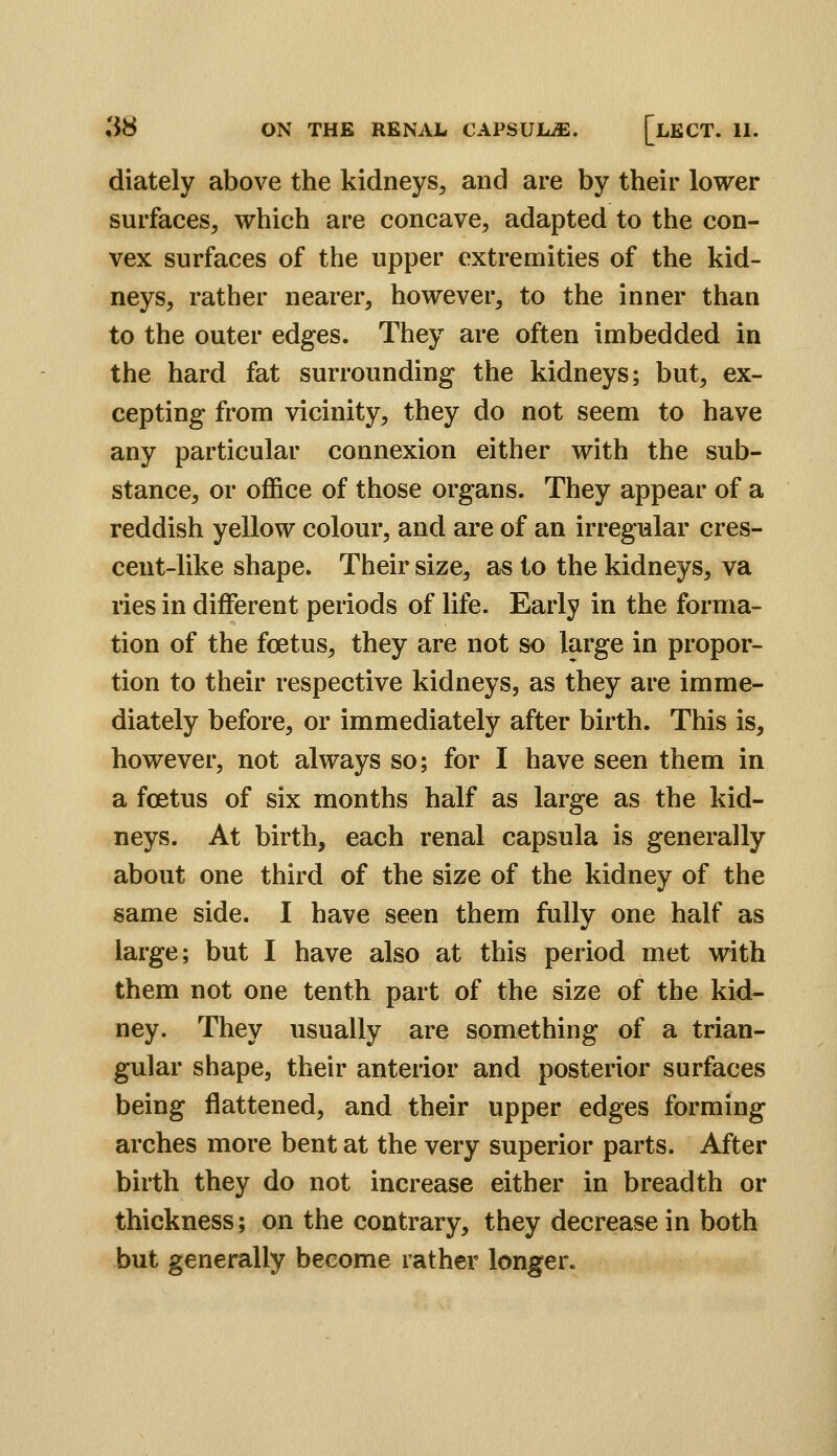 diately above the kidneys^ and are by their lower surfaces, which are concave, adapted to the con- vex surfaces of the upper extremities of the kid- neys, rather nearer, however, to the inner than to the outer edges. They are often imbedded in the hard fat surrounding the kidneys; but, ex- cepting from vicinity, they do not seem to have any particular connexion either with the sub- stance, or office of those organs. They appear of a reddish yellow colour, and are of an irregular cres- cent-like shape. Their size, as to the kidneys, va ries in different periods of life. Early in the forma- tion of the foetus, they are not so large in propor- tion to their respective kidneys, as they are imme- diately before, or immediately after birth. This is, however, not always so; for I have seen them in a foetus of six months half as large as the kid- neys. At birth, each renal capsula is generally about one third of the size of the kidney of the same side. I have seen them fully one half as large; but I have also at this period met with them not one tenth part of the size of the kid- ney. They usually are something of a trian- gular shape, their anterior and posterior surfaces being flattened, and their upper edges forming arches more bent at the very superior parts. After birth they do not increase either in breadth or thickness; on the contrary, they decrease in both but generally become rather longer.