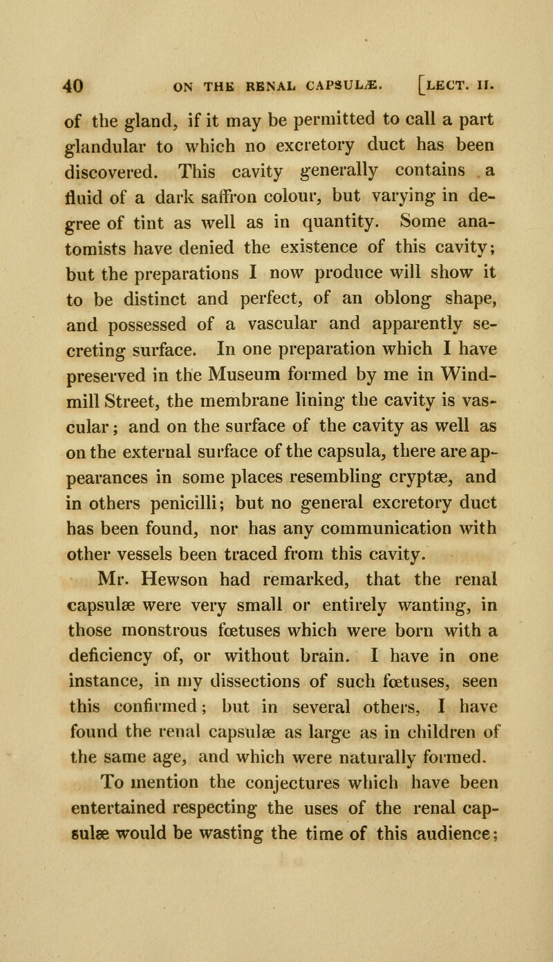 of the gland, if it may be permitted to call a part glandular to which no excretory duct has been discovered. This cavity generally contains a fluid of a dark saffron colour, but varying in de- gree of tint as well as in quantity. Some ana- tomists have denied the existence of this cavity; but the preparations I now produce will show it to be distinct and perfect, of an oblong shape, and possessed of a vascular and apparently se- creting surface. In one preparation which I have preserved in the Museum formed by me in Wind- mill Street, the membrane lining the cavity is vas- cular ; and on the surface of the cavity as well as on the external surface of the capsula, there are ap- pearances in some places resembling cryptae, and in others penicilli; but no general excretory duct has been found, nor has any communication with other vessels been traced from this cavity. Mr. Hewson had remarked, that the renal capsulee were very small or entirely wanting, in those monstrous foetuses which were born with a deficiency of, or without brain. I have in one instance, in my dissections of such foetuses, seen this confirmed; but in several others, I have found the renal capsulae as large as in children of the same age, and which were naturally formed. To mention the conjectures which have been entertained respecting the uses of the renal cap- sulse would be wasting the time of this audience;