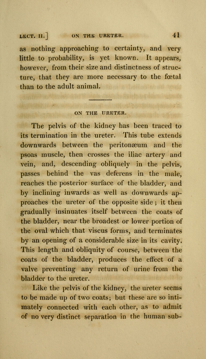 as nothing approaching to certainty, and very little to probability, is yet known. It appears, however, from their size and distinctness of struc- ture, that they are more necessary to the foetal than to the adult animal. ON THE URETER. The pelvis of the kidney has been traced to its termination in the ureter. This tube extends downwards between the peritonaeum and the psoas muscle, then crosses the iliac artery and vein, and, descending obliquely in the pelvis, passes behind the vas deferens in the male, reaches the posterior surface of the bladder, and by inclining inwards as well as downwards ap- proaches the ureter of the opposite side; it then gradually insinuates itself between the coats of the bladder, near the broadest or lower portion of the oval which that viscus forms, and term.inates by an opening of a considerable size in its cavity. This length and obliquity of course, between the coats of the bladder, produces the effect of a valve preventing any return of urine from the bladder to the ureter. Like the pelvis of the kidney, the ureter seems to be made up of two coats; but these are so inti- mately connected with each other, as to admit of no very distinct separation in the human sub-