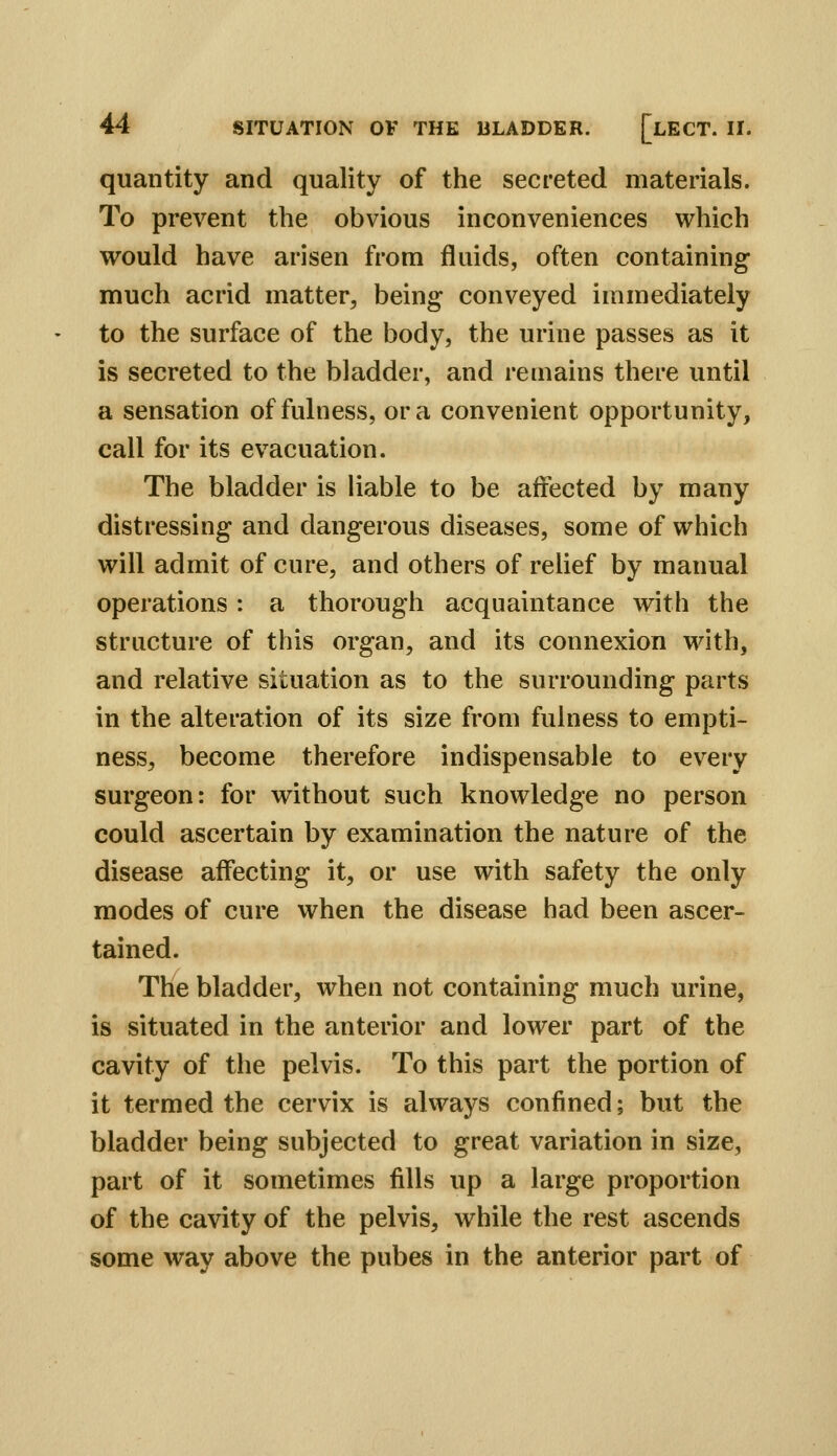 quantity and quality of the secreted materials. To prevent the obvious inconveniences which would have arisen from fluids, often containing much acrid matter^ being conveyed immediately to the surface of the body, the urine passes as it is secreted to the bladder, and remains there until a sensation of fulness, or a convenient opportunity, call for its evacuation. The bladder is liable to be affected by many distressing and dangerous diseases, some of which will admit of cure, and others of reUef by manual operations: a thorough acquaintance with the structure of this organ, and its connexion with, and relative situation as to the surrounding parts in the alteration of its size from fulness to empti- ness, become therefore indispensable to every surgeon: for without such knowledge no person could ascertain by examination the nature of the disease affecting it, or use with safety the only modes of cure when the disease had been ascer- tained. The bladder, when not containing much urine, is situated in the anterior and lower part of the cavity of the pelvis. To this part the portion of it termed the cervix is always confined; but the bladder being subjected to great variation in size, part of it sometimes fills up a large proportion of the cavity of the pelvis, while the rest ascends some way above the pubes in the anterior part of