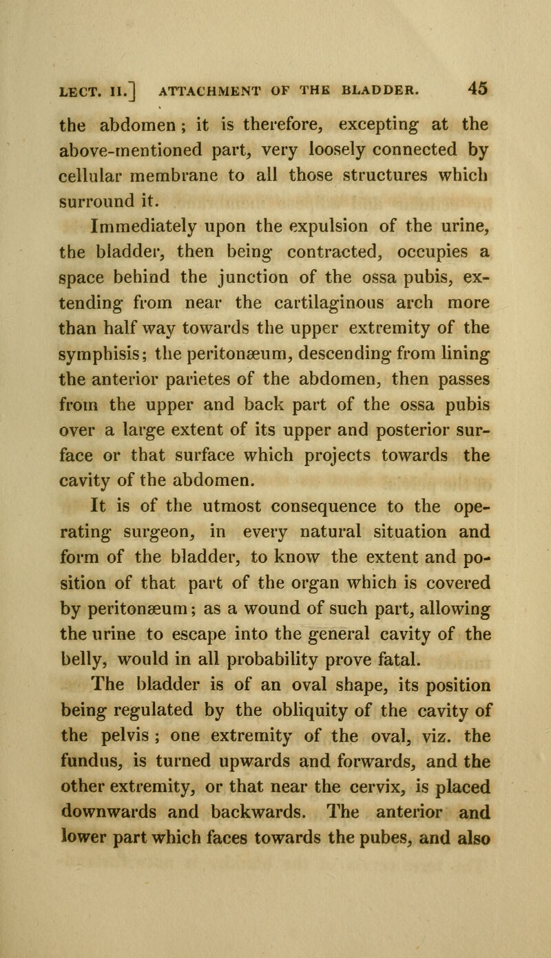 the abdomen; it is therefore, excepting at the above-mentioned part, very loosely connected by cellular membrane to all those structures which surround it. Immediately upon the expulsion of the urine, the bladder, then being contracted, occupies a space behind the junction of the ossa pubis, ex- tending from near the cartilaginous arch more than half way towards the upper extremity of the symphisis; the peritonaeum, descending from lining the anterior parietes of the abdomen, then passes from the upper and back part of the ossa pubis over a large extent of its upper and posterior sur- face or that surface which projects towards the cavity of the abdomen. It is of the utmost consequence to the ope- rating surgeon, in every natural situation and form of the bladder, to know the extent and po- sition of that part of the organ which is covered by peritonaeum; as a wound of such part, allowing the urine to escape into the general cavity of the belly, would in all probability prove fatal. The bladder is of an oval shape, its position being regulated by the obliquity of the cavity of the pelvis ; one extremity of the oval, viz. the fundus, is turned upwards and forwards, and the other extremity, or that near the cervix, is placed downwards and backwards. The anterior and lower part which faces towards the pubes, and also