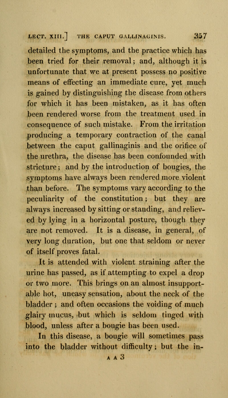 detailed the symptoms, and the practice which has been tried for their removal; and, although it is unfortunate that we at present possess no positive means of effecting an immediate cure, yet much is gained by distinguishing the disease from others for which it has been mistaken, as it has often been rendered worse from the treatment used in consequence of such mistake. From the irritation producing a temporary contraction of the canal between the caput gallinaginis and the orifice of the urethra, the disease has been confounded with stricture; and by the introduction of bougies, the symptoms have always been rendered more violent than before. The symptoms vary according to the peculiarity of the constitution; but they are always increased by sitting or standing, and reliev- ed by lying in a horizontal posture, though they are not removed. It is a disease, in general, of very long duration, but one that seldom or never of itself proves fatal. It is attended with violent straining after the urine has passed, as if attempting to expel a drop or two more. This brings on an almost insupport- able hot, uneasy sensation, about the neck of the bladder ; and often occasions the voiding of much glairy mucus, hut which is seldom tinged with blood, unless after a bougie has been used. In this disease, a bougie will sometimes pass into the bladder without difficulty; but the in-