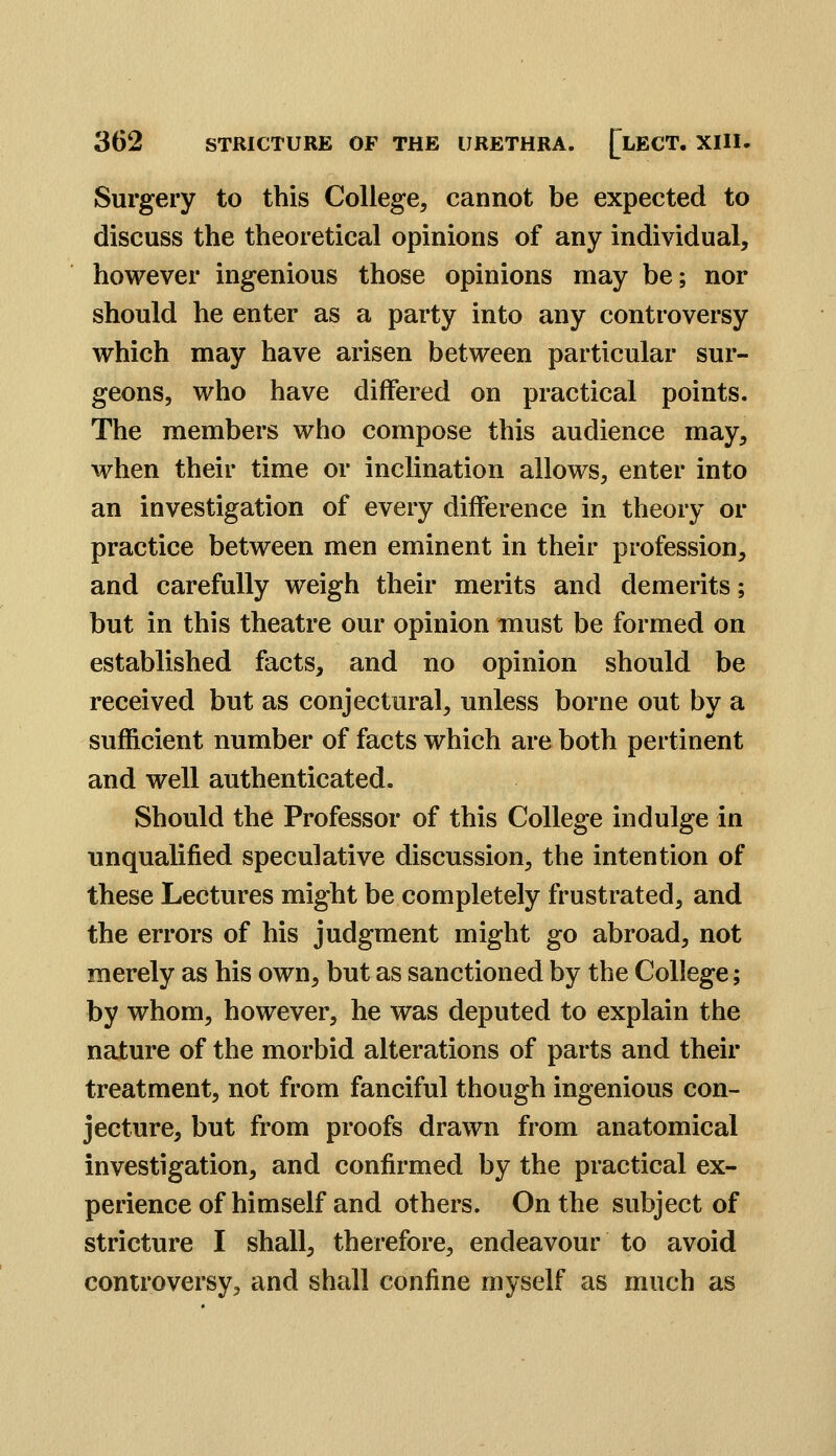 Surgery to this College, cannot be expected to discuss the theoretical opinions of any individual, however ingenious those opinions may be; nor should he enter as a party into any controversy which may have arisen between particular sur- geons, who have differed on practical points. The members who compose this audience may, when their time or inclination allows, enter into an investigation of every difference in theory or practice between men eminent in their profession, and carefully weigh their merits and demerits; but in this theatre our opinion must be formed on established facts, and no opinion should be received but as conjectural, unless borne out by a sufficient number of facts which are both pertinent and well authenticated. Should the Professor of this College indulge in unqualified speculative discussion, the intention of these Lectures might be completely frustrated, and the errors of his judgment might go abroad, not merely as his own, but as sanctioned by the College; by whom, however, he was deputed to explain the nature of the morbid alterations of parts and their treatment, not from fanciful though ingenious con- jecture, but from proofs drawn from anatomical investigation, and confirmed by the practical ex- perience of himself and others. On the subject of stricture I shall, therefore, endeavour to avoid controversy, and shall confine myself as much as