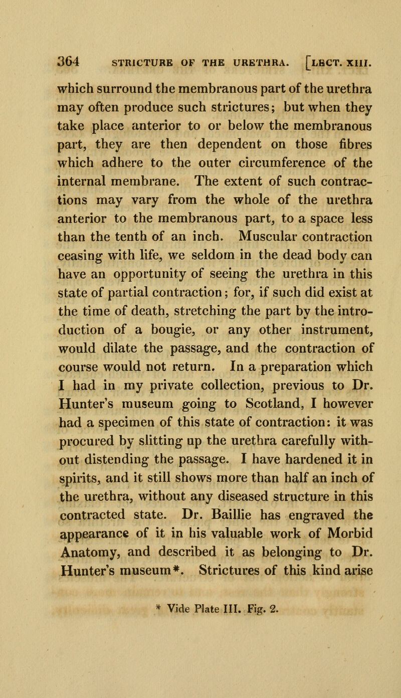 which surround the membranous part of the urethra may often produce such strictures; but when they take place anterior to or below the membranous part, they are then dependent on those fibres which adhere to the outer circumference of the internal membrane. The extent of such contrac- tions may vary from the whole of the urethra anterior to the membranous part, to a space less than the tenth of an inch. Muscular contraction ceasing with life, we seldom in the dead body can have an opportunity of seeing the urethra in this state of partial contraction; for, if such did exist at the time of death, stretching the part by the intro- duction of a bougie, or any other instrument, would dilate the passage, and the contraction of course would not return. In a preparation which I had in my private collection, previous to Dr. Hunter's museum going to Scotland, I however had a specimen of this state of contraction: it was procured by slitting up the urethra carefully with- out distending the passage. I have hardened it in spirits, and it still shows more than half an inch of the urethra, without any diseased structure in this contracted state. Dr. Baillie has engraved the appearance of it in his valuable work of Morbid Anatomy, and described it as belonging to Dr. Hunter's museum*. Strictures of this kind arise