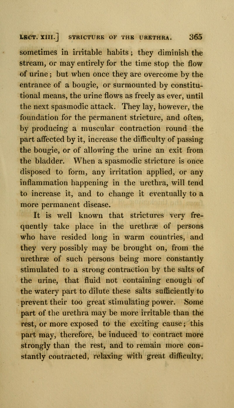 sometimes in irritable habits; they diminish the stream, or may entirely for the time stop the flow of urine; but when once they are overcome by the entrance of a bougie, or surmounted by constitu- tional means, the urine flows as freely as ever, until the next spasmodic attack. They lay, however, the foundation for the permanent stricture, and often, by producing a muscular contraction round the part affected by it, increase the difficulty of passing the bougie, or of allowing the urine an exit from the bladder. When a spasmodic stricture is once disposed to form, any irritation applied, or any inflammation happening in the urethra, will tend to increase it, and to change it eventually to a more permanent disease. It is well known that strictures very fre- quently take place in the urethras of persons who have resided long in warm countries, and they very possibly may be brought on, from the urethrae of such persons being more constantly stimulated to a strong contraction by the salts of the urine, that fluid not containing enough of the watery part to dilute these salts sufficiently to prevent their too great stimulating power. Some part of the urethra may be more irritable than the rest, or more exposed to the exciting cause; this part may, therefore, be induced to contract more strongly than the rest, and to remain more con- stantly contracted, relaxing with great difficulty.