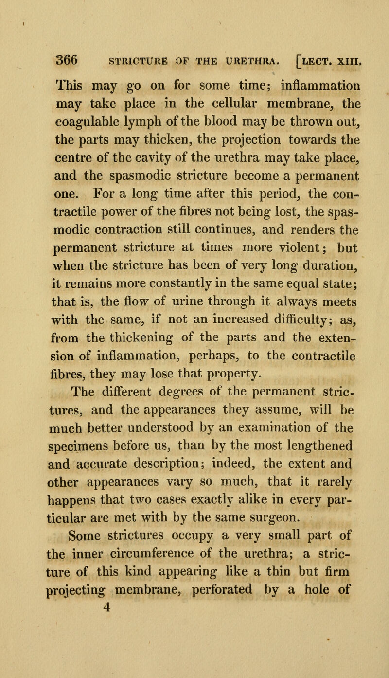 This may go on for some time; inflammation may take place in the cellular membrane, the coagalable lymph of the blood may be thrown out, the parts may thicken, the projection towards the centre of the cavity of the urethra may take place, and the spasmodic stricture become a permanent one. For a long time after this period, the con- tractile power of the fibres not being lost, the spas- modic contraction still continues, and renders the permanent stricture at times more violent; but when the stricture has been of very long duration, it remains more constantly in the same equal state; that is, the flow of urine through it always meets with the same, if not an increased difficulty; as, from the thickening of the parts and the exten- sion of inflammation, perhaps, to the contractile fibres, they may lose that property. The different degrees of the permanent stric- tures, and the appearances they assume, will be much better understood by an examination of the specimens before us, than by the most lengthened and accurate description; indeed, the extent and other appearances vary so much, that it rarely happens that two cases exactly alike in every par- ticular are met with by the same surgeon. Some strictures occupy a very small part of the inner circumference of the urethra; a stric- ture of this kind appearing like a thin but firm projecting membrane, perforated by a hole of 4