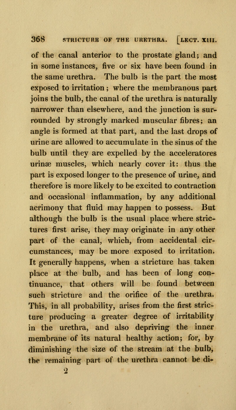 of the canal anterior to the prostate gland; and in some instances, five or six have been found in the same urethra. The bulb is the part the most exposed to irritation; where the membranous part joins the bulb, the canal of the urethra is naturally narrower than elsewhere, and the junction is sur- rounded by strongly marked muscular fibres; an angle is formed at that part, and the last drops of urine are allowed to accumulate in the sinus of the bulb until they are expelled by the acceleratores urinse muscles, which nearly cover it: thus the part is exposed longer to the presence of urine, and therefore is more likely to be excited to contraction and occasional inflammation, by any additional acrimony that fluid may happen to possess. But although the bulb is the usual place where stric- tures first arise, they may originate in any other part of the canal, which, from accidental cir- cumstances, may be more exposed to irritation. It generally happens, when a stricture has taken place at the bulb, and has been of long con- tinuance, that others will be found between such stricture and the orifice of the urethra. This, in all probability, arises from the first stric- ture producing a greater degree of irritability in the urethra, and also depriving the inner membrane of its natural healthy action; for, by diminishing the size of the stream at the bulb, the remaining part of the urethra cannot be di- 2