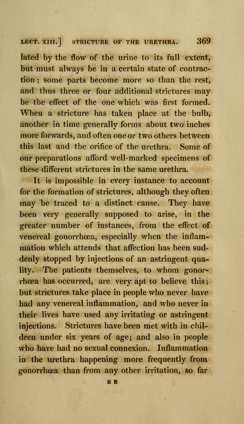 lated by the flow of the urine to its full extent, but must always be in a certain state of contrac- tion ; some parts become more so than the rest, and thus three or four additional strictures may be the effect of the one which was first formed. When a stricture has taken place at the bulb, another in time generally forms about two inches more forwards, and often one or two others between this last and the orifice of the urethra. Some of our preparations afford well-marked specimens of these different strictures in the same urethra. It is impossible in every instance to account for the formation of strictures, although they often may be traced to a distinct cause. They have been very generally supposed to arise, in the greater number of instances, from the effect of venereal gonorrhoea, especially when the inflam- mation which attends that affection has been sud- denly stopped by injections of an astringent qua- lity. The patients themselves, to whom gonor- rhoea has occurred, are very apt to believe this; but strictures take place in people who never have had any venereal inflammation, and who never in their lives have used any irritating or astringent injections. Strictures have been met with in chil- dren under six years of age; and also in people who have had no sexual connexion. Inflammation in the urethra happening more frequently from gonorrhoea than from any other irritation, so far B B