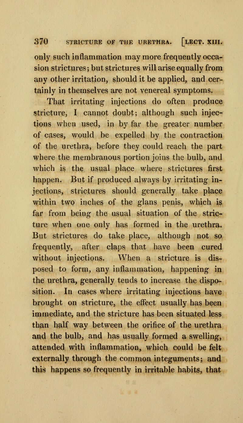 only such inflammation may more frequently occa- sion strictures; but strictures will arise equally from any other irritation, should it be applied, and cer- tainly in themselves are not venereal symptoms. That irritating injections do often produce stricture, I cannot doubt; although such injec- tions when used, in by far the greater number of cases, would be expelled by the contraction of the urethra, before they could reach the part where the membranous portion joins the bulb, and which is the usual place where strictures first happen. But if produced always by Irritating in- jections, strictures should generally take place within two inches of the glans penis, which is far from being the usual situation of the stric- ture when one only has formed in the urethra. But strictures do take place, although not so frequently, after claps that have been cured without injections. When a stricture is dis- posed to form, any inflammation, happening in the urethra, generally tends to increase the dispo- sition. In cases where irritating injections have brought on stricture, the effect usually has been immediate, and the stricture has been situated less than half way between the orifice of the urethra and the bulb, and has usually formed a swelling, attended with inflammation, which could be felt externally through the common integuments; and this happens so frequently in irritable habits, that