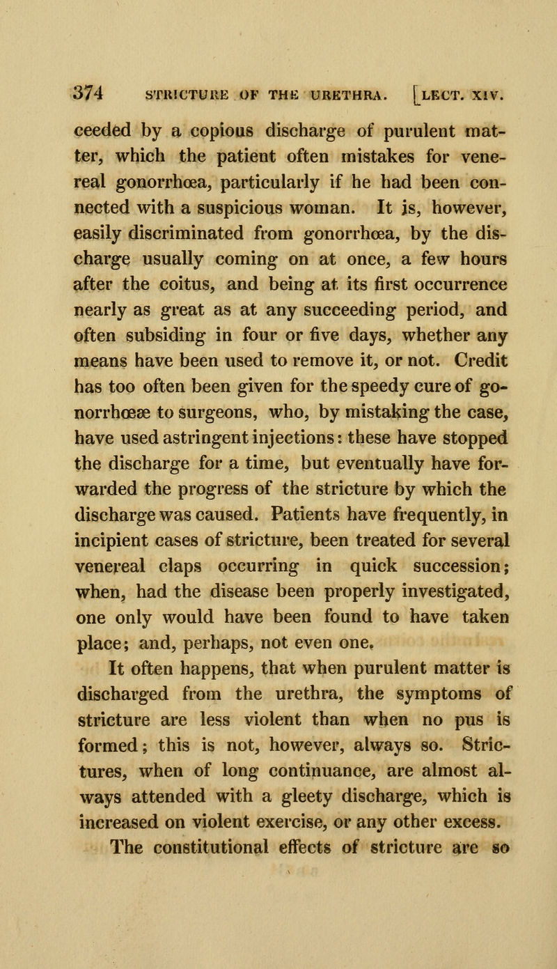 ceeded by a copious discharge of purulent mat- ter, which the patient often mistakes for vene- real gonorrhoea, particularly if he had been con- nected with a suspicious woman. It is, however, easily discriminated from gonorrhoea, by the dis- charge usually coming on at once, a few hours after the coitus, and being at its first occurrence nearly as great as at any succeeding period, and often subsiding in four or five days, whether any means have been used to remove it, or not. Credit has too often been given for the speedy cure of go- norrhoeae to surgeons, who, by mistaking the case, have used astringent injections: these have stopped the discharge for a time, but eventually have for- warded the progress of the stricture by which the discharge was caused. Patients have frequently, in incipient cases of stricture, been treated for several venereal claps occurring in quick succession; when, had the disease been properly investigated, one only would have been found to have taken place; and, perhaps, not even one. It often happens, that when purulent matter is discharged from the urethra, the symptoms of stricture are less violent than when no pus is formed; this is not, however, always so. Stric- tures, when of long continuance, are almost al- ways attended with a gleety discharge, which is increased on violent exercise, or any other excess. The constitutional eff^ects of stricture are so