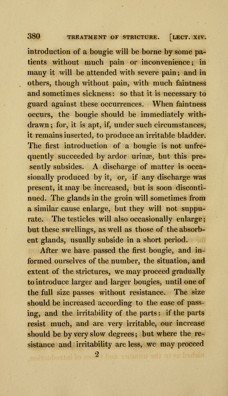 introduction of a bougie will be borne by some pa- tients without much pain or inconvenience; in many it will be attended with severe pain; and in others, though without pain, with much faintness and sometimes sickness: so that it is necessary to guard against these occurrences. When faintness occurs, the bougie should be immediately with- drawn ; for, it is apt, if, under such circumstances, it remains inserted, to produce an irritable bladder. The first introduction of a bougie is not unfre- quently succeeded by ardor urinse, but this pre- sently subsides. A discharge of matter is occa- sionally produced by it, or, if any discharge was present, it may be increased, but is soon disconti- nued. The glands in the groin will sometimes from a similar cause enlarge, but they will not suppu- rate. The testicles will also occasionally enlarge; but these swellings, as well as those of the absorb- ent glands, usually subside in a short period. After we have passed the first bougie, and in- formed ourselves of the number, the situation, and extent of the strictures, we may proceed gradually to introduce larger and larger bougies, until one of the full size passes without resistance. The size should be increased according to the ease of pass- ing, and the irritability of the parts: if the parts resist much, and are very irritable, our increase should be by very slow degrees; but where the re- sistance and irritability are less, we may proceed 9