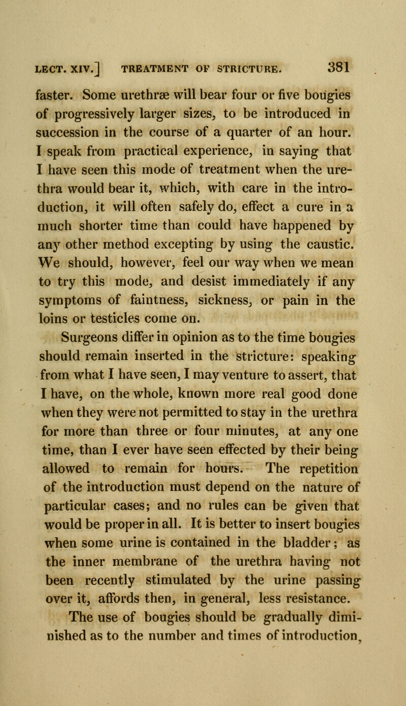 faster. Some urethrse will bear four or five bougies of progressively larger sizes, to be introduced in succession in the course of a quarter of an hour. I speak from practical experience, in saying that I have seen this mode of treatment when the ure- thra would bear it, which, with care in the intro- duction, it will often safely do, effect a cure in a much shorter time than could have happened by any other method excepting by using the caustic. We should, however, feel our way when we mean to try this mode, and desist immediately if any symptoms of faintness, sickness, or pain in the loins or testicles come on. Surgeons differ in opinion as to the time bougies should remain inserted in the stricture: speaking from what I have seen, I may venture to assert, that I have, on the whole, known more real good done when they were not permitted to stay in the urethra for more than three or four minutes, at any one time, than I ever have seen effected by their being allowed to remain for hours. The repetition of the introduction must depend on the nature of particular cases; and no rules can be given that would be proper in all. It is better to insert bougies when some urine is contained in the bladder; as the inner membrane of the urethra having not been recently stimulated by the urine passing over it, affords then, in general, less resistance. The use of bougies should be gradually dimi- nished as to the number and times of introduction.