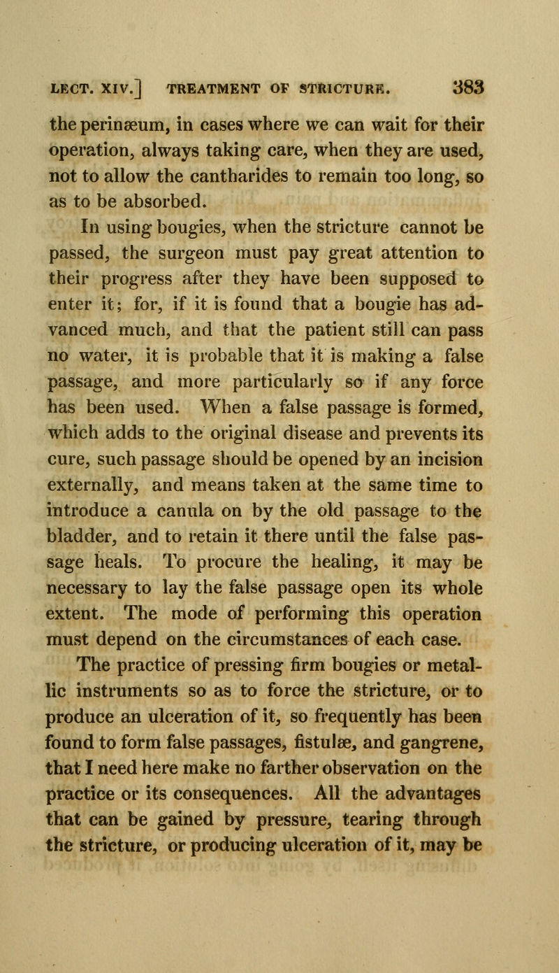 the perinaeum, in cases where we can wait for their operation, always taking care, when they are used, not to allow the cantharides to remain too long, so as to be absorbed. In using bougies, when the stricture cannot be passed, the surgeon must pay great attention to their progress after they have been supposed to enter it; for, if it is found that a bougie has ad- vanced much, and that the patient still can pass no water, it is probable that it is making a false passage, and more particularly so if any force has been used. When a false passage is formed, which adds to the original disease and prevents its cure, such passage should be opened by an incision externally, and means taken at the same time to introduce a canula on by the old passage to the bladder, and to retain it there until the false pas- sage heals. To procure the healing, it may be necessary to lay the false passage open its whole extent. The mode of performing this operation must depend on the circumstances of each case. The practice of pressing firm bougies or metal- lic instruments so as to force the stricture, or to produce an ulceration of it, so frequently has been found to form false passages, fistulae, and gangrene, that I need here make no farther observation on the practice or its consequences. All the advantages that can be gained by pressure, tearing through the stricture, or producing ulceration of it, may be