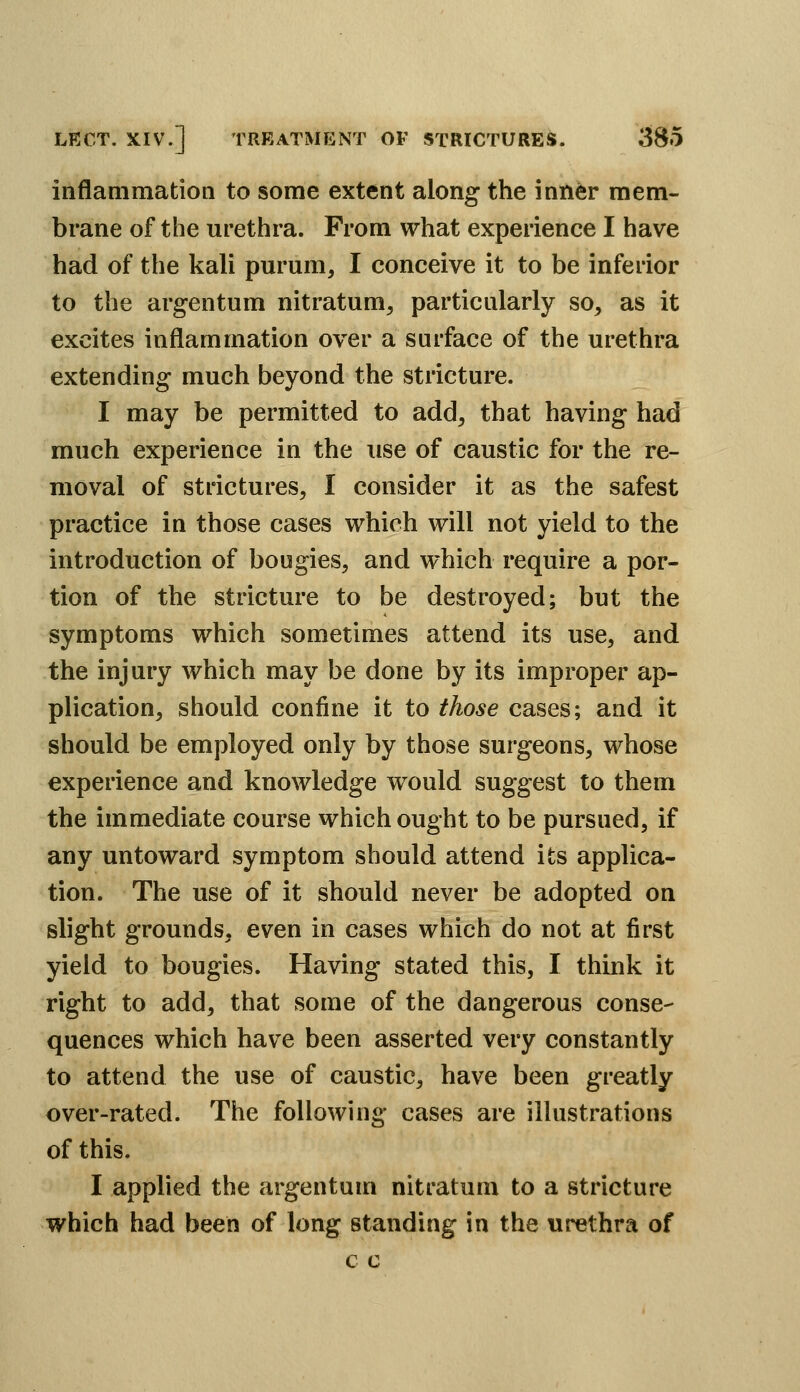 iiiflanimatioii to some extent along the inti^r mem- brane of the urethra. From what experience I have had of the kali purum, I conceive it to be inferior to the argentum nitratum, particularly so, as it excites inflammation over a surface of the urethra extending much beyond the stricture. I may be permitted to add, that having had much experience in the use of caustic for the re- moval of strictures, I consider it as the safest practice in those cases vrhich will not yield to the introduction of bougies, and which require a por- tion of the stricture to be destroyed; but the symptoms which sometimes attend its use, and the injury which may be done by its improper ap- plication, should confine it to those cases; and it should be employed only by those surgeons, whose experience and knowledge would suggest to them the immediate course which ought to be pursued, if any untoward symptom should attend its applica- tion. The use of it should never be adopted on slight grounds, even in cases which do not at first yield to bougies. Having stated this, I think it right to add, that some of the dangerous conse- quences which have been asserted very constantly to attend the use of caustic, have been greatly over-rated. The following cases are illustrations of this. I applied the argentuin nitratum to a stricture which had been of long standing in the urethra of c c