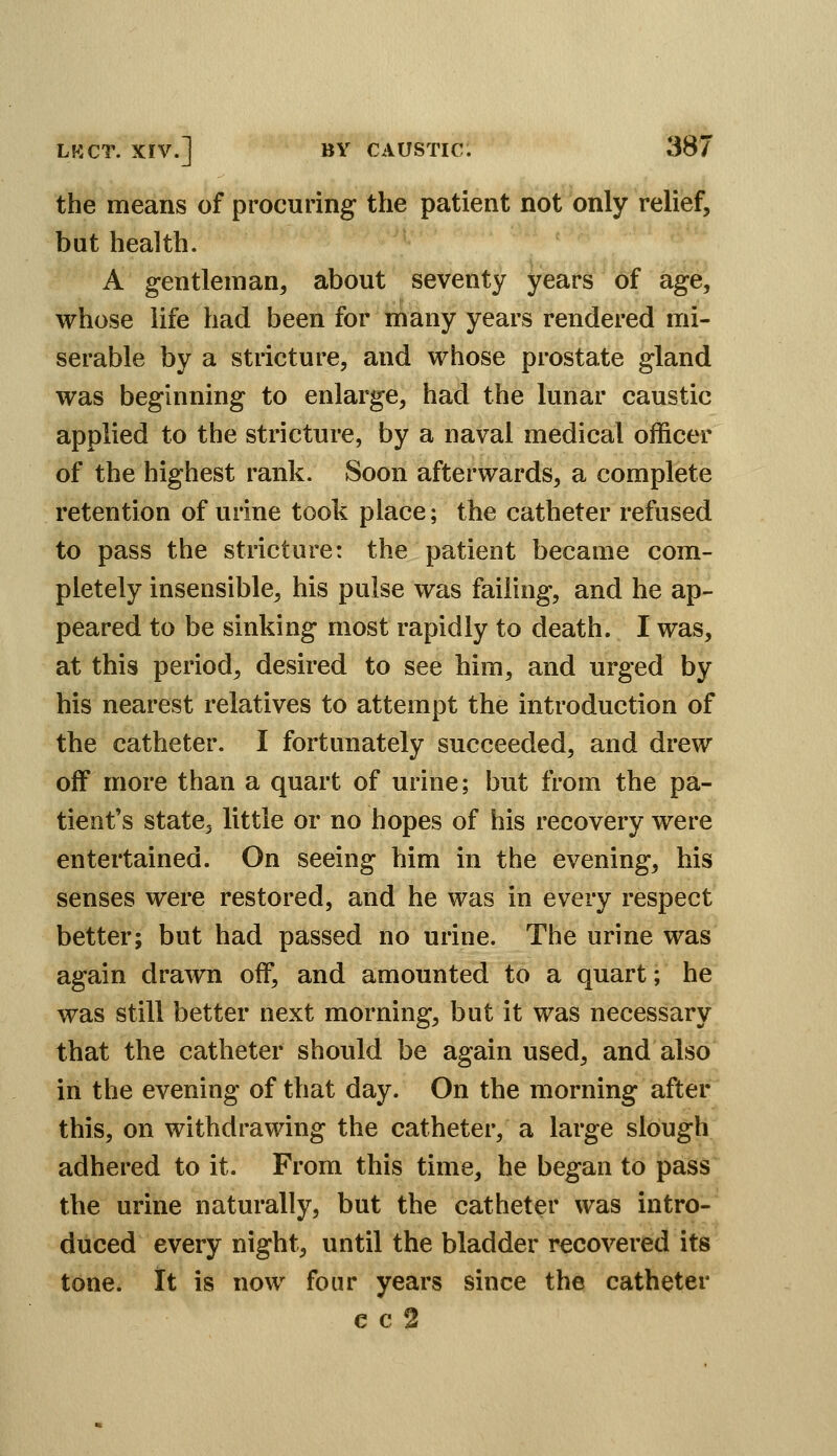 the means of procuring' the patient not only relief, but health. A g-entleman, about seventy years of age, whose life had been for many years rendered mi- serable by a stricture, and whose prostate gland was beginning to enlarge, had the lunar caustic applied to the stricture, by a naval medical officer of the highest rank. Soon afterwards, a complete retention of urine took place; the catheter refused to pass the stricture: the patient became com- pletely insensible, his pulse was failing, and he ap- peared to be sinking most rapidly to death. I was, at this period, desired to see him, and urged by his nearest relatives to attempt the introduction of the catheter. I fortunately succeeded, and drew off more than a quart of urine; but from the pa- tient's state, little or no hopes of his recovery were entertained. On seeing him in the evening, his senses were restored, and he was in every respect better; but had passed no urine. The urine was again drawn off, and amounted to a quart; he was still better next morning, but it was necessary that the catheter should be again used, and also in the evening of that day. On the morning after this, on withdrawing the catheter, a large slough adhered to it. From this time, he began to pass the urine naturally, but the catheter was intro- duced every night, until the bladder recovered its tone. It is now four years since the catheter c c 2