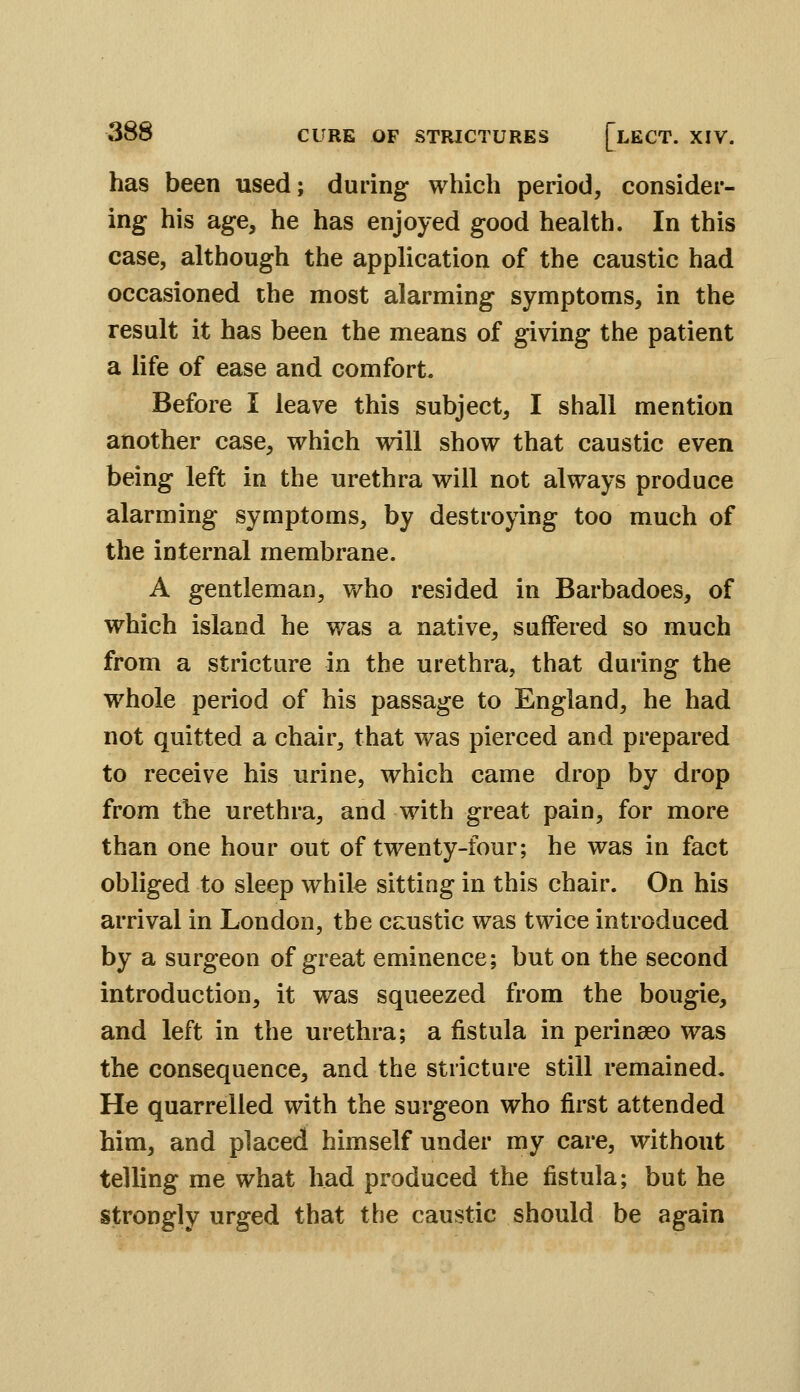 has been used; during which period, consider- ing his age, he has enjoyed good health. In this case, although the application of the caustic had occasioned the most alarming symptoms, in the result it has been the means of giving the patient a life of ease and comfort. Before I leave this subject, I shall mention another case, which will show that caustic even being left in the urethra will not always produce alarming symptoms, by destroying too much of the internal membrane. A gentleman, who resided in Barbadoes, of which island he was a native, suffered so much from a stricture in the urethra, that during the whole period of his passage to England, he had not quitted a chair, that was pierced and prepared to receive his urine, which came drop by drop from the urethra, and with great pain, for more than one hour out of twenty-four; he was in fact obliged to sleep while sitting in this chair. On his arrival in London, the ce:ustic was twice introduced by a surgeon of great eminence; but on the second introduction, it was squeezed from the bougie, and left in the urethra; a fistula in perinaeo was the consequence, and the stricture still remained. He quarrelled with the surgeon who first attended him, and placed himself under my care, without telling me what had produced the fistula; but he strongly urged that the caustic should be again