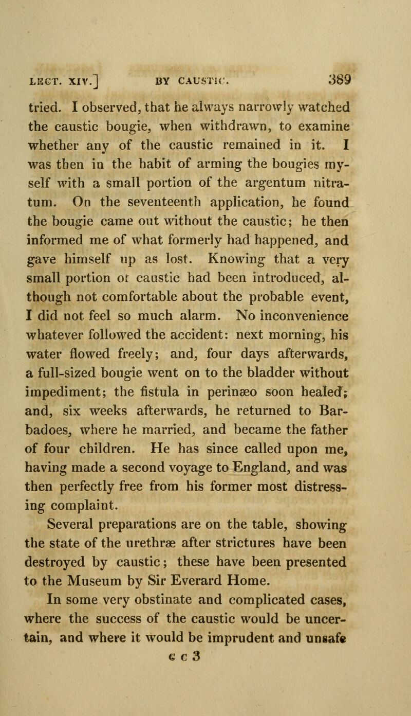 tried. I observed, that he always narrowly watched the caustic bougie, when withdrawn, to examine whether any of the caustic remained in it. I was then in the habit of arming the bougies my- self with a small portion of the argentum nitra- tum. On the seventeenth application, he found the bougie came out without the caustic; he then informed me of what formerly had happened, and gave himself up as lost. Know^ing that a very small portion or caustic had been introduced, al- though not comfortable about the probable event, I did not feel so much alarm. No inconvenience whatever followed the accident: next morning, his water flowed freely; and, four days afterwards, a full-sized bougie went on to the bladder without impediment; the fistula in perinaeo soon healed; and, six weeks afterwards, he returned to Bar- badoes, where he married, and became the father of four children. He has since called upon me, having made a second voyage to England, and was then perfectly free from his former most distress- ing complaint. Several preparations are on the table, showing the state of the urethrae after strictures have been destroyed by caustic; these have been presented to the Museum by Sir Everard Home. In some very obstinate and complicated cases, where the success of the caustic would be uncer- tain, and where it would be imprudent and unsafe € c 3