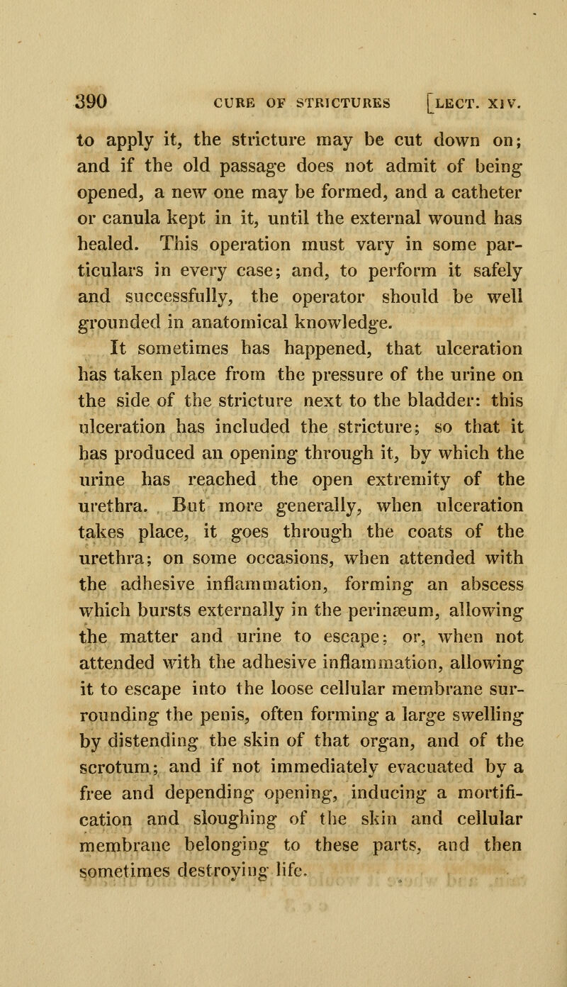 to apply it, the stricture may be cut down on; and if the old passage does not admit of being opened, a new one may be formed, and a catheter or canula kept in it, until the external wound has healed. This operation must vary in some par- ticulars in every case; and, to perform it safely and successfully, the operator should be well grounded in anatomical knowledge. It sometimes has happened, that ulceration has taken place from the pressure of the urine on the side of the stricture next to the bladder: this ulceration has included the stricture; so that it has produced an opening through it, by which the urine has reached the open extremity of the urethra. But more generally, when ulceration takes place, it goes through the coats of the urethra; on some occasions, when attended with the adhesive inflammation, forming an abscess which bursts externally in the perinseum, allowing the matter and urine to escape; or, when not attended with the adhesive inflammation, allowing it to escape into the loose cellular membrane sur- rounding the penis, often forming a large swelling by distending the skin of that organ, and of the scrotum; and if not immediately evacuated by a free and depending opening, inducing a mortifi- cation and sloughing of the skin and cellular membrane belonging to these parts, and then sometimes destroying life.