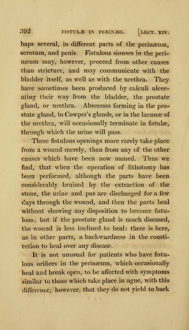 haps several, in different parts of the perinaeum, scrotum, and penis. Fistulous sinuses in the peri- nieum may, however, proceed from other causes than stricture, and may communicate with the bladder itself, as well as with the urethra. They have sometimes been produced by calculi ulcer- ating their way from the bladder, the prostate gland, or urethra. Abscesses forming in the pro- state gland, in Cowper's glands, or in the lacunae of the urethra, will occasionally terminate in fistulse, through which the urine will pass. These fistulous openings more rarely take place from a wound merely, than from any of the other causes w^hich have been now named. Thus we find, that when the operation of lithotomy has been performed, although the parts have been considerably bruised by the extraction of the stone, the urine and pus are discharged for a few days through the wound, and then the parts heal without showing any disposition to become fistu- lous; but if the prostate gland is much diseased, the wound is less inclined to heal: there is here, as in other parts, a backwardness in the consti- tution to heal over any disease. It is not unusual for patients who have fistu- lous orifices in the perinseum, which occasionally heal and break open, to be affected with symptoms similar to those which take place in ague, with this difference, however, that they do not yield to bark