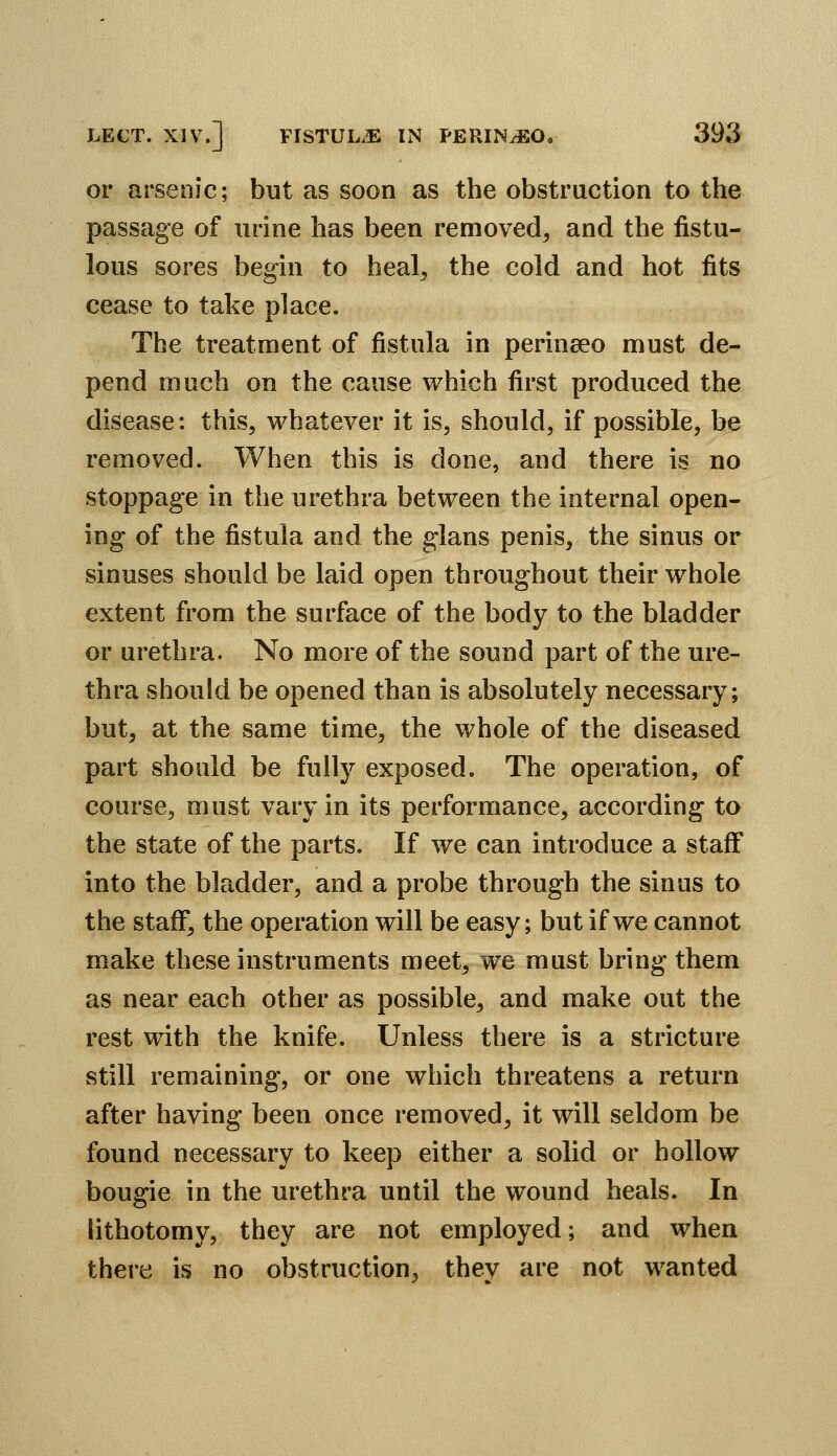 or arsenic; but as soon as the obstruction to the passage of urine has been removed, and the fistu- lous sores begin to heal, the cold and hot fits cease to take place. The treatment of fistula in perinseo must de- pend much on the cause which first produced the disease: this, whatever it is, should, if possible, be removed. When this is done, and there is no stoppage in the urethra between the internal open- ing of the fistula and the glans penis, the sinus or sinuses should be laid open throughout their whole extent from the surface of the body to the bladder or urethra. No more of the sound part of the ure- thra should be opened than is absolutely necessary; but, at the same time, the whole of the diseased part should be fully exposed. The operation, of course, must vary in its performance, according to the state of the parts. If we can introduce a staff into the bladder, and a probe through the sinus to the staff, the operation will be easy; but if we cannot make these instruments meet, we must bring them as near each other as possible, and make out the rest with the knife. Unless there is a stricture still remaining, or one which threatens a return after having been once removed, it will seldom be found necessary to keep either a solid or hollow bougie in the urethra until the wound heals. In lithotomy, they are not employed; and when there is no obstruction, they are not wanted