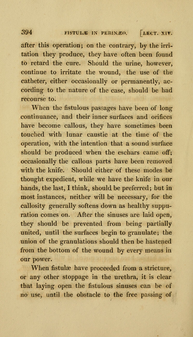 after this operation; on the contrary, by the irri- tation they produce, they have often been found to retard the cure. Should the urine, however, continue to irritate the wound, the use of the catheter, either occasionally or permanently, ac- cording to the nature of the case, should be had recourse to. When the fistulous passages have been of long continuance, and their inner surfaces and orifices have become callous, they have sometimes been touched with lunar caustic at the time of the operation, with the intention that a sound surface should be produced when the eschars came off; occasionally the callous parts have been removed with the knife. Should either of these modes be thought expedient, while we have the knife in our hands, the last, I think, should be preferred; but in most instances, neither will be necessary, for the callosity generally softens down as healthy suppu- ration comes on. After the sinuses are laid open, they should be prevented from being partially united, until the surfaces begin to granulate; the union of the granulations should then be hastened from the bottom of the wound by every means in our power. When fistulse have proceeded from a stricture, or any other stoppage in the urethra, it is clear that laying open the fistulous sinuses can be of no use, until the obstacle to the free passing of