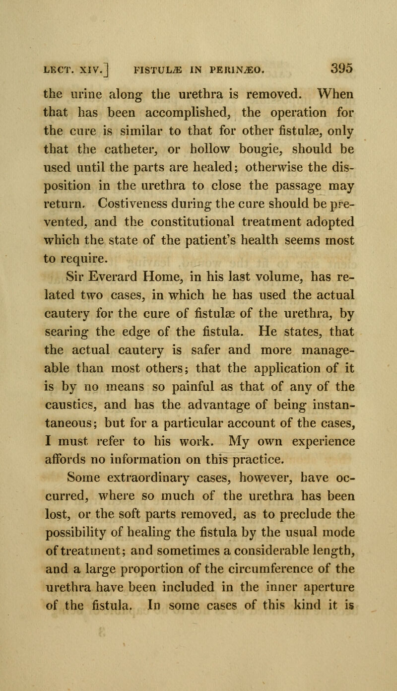 the urine along the urethra is removed. When that has been accomplished, the operation for the cure is similar to that for other fistulse, only that the catheter, or hollow bougie, should be used until the parts are healed; otherwise the dis- position in the urethra to close the passage may return. Costiveness during the cure should be pre- vented, and the constitutional treatment adopted which the state of the patient's health seems most to require. Sir Everard Home, in his last volume, has re- lated two cases, in which he has used the actual cautery for the cure of fistulse of the urethra, by searing the edge of the fistula. He states, that the actual cautery is safer and more manage- able than most others; that the application of it is by no means so painful as that of any of the caustics, and has the advantage of being instan- taneous ; but for a particular account of the cases, I must refer to his work. My own experience aflfords no information on this practice. Some extraordinary cases, however, have oc- curred, where so much of the urethra has been lost, or the soft parts removed, as to preclude the possibility of healing the fistula by the usual mode of treatment; and sometimes a considerable length, and a large proportion of the circumference of the urethra have been included in the inner aperture of the fistula. In some cases of this kind it is