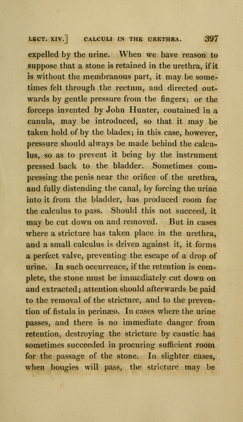 expelled by the urine. When we have reason to suppose that a stone is retained in the urethra, if it is without the membranous part, it may be some- times felt through the rectum, and directed out- wards by gentle pressure from the fingers; or the forceps invented by John Hunter, contained in a canula, may be introduced, so that it may be taken hold of by the blades; in this case, however, pressure should always be made behind the calcu- lus, so as to prevent it being by the instrument pressed back to the bladder. Sometimes com- pressing the penis near the orifice of the urethra, and fully distending the canal, by forcing the urine into it from the bladder, has produced room for the calculus to pass. Should this not succeed, it may be cut down on and removed. But in cases where a stricture has taken place in the urethra, and a small calculus is driven against it, it forms a perfect valve, preventing the escape of a drop of urine. In such occurrence, if the retention is com- plete, the stone must be immediately cut down on and extracted; attention should afterwards be paid to the removal of the stricture, and to the preven- tion of fistula in perinaeo. In cases where the urine passes, and there is no immediate danger from retention, destroying the stricture by caustic has sometimes succeeded in procuring sufficient room for the passage of the stone. In slighter cases, when bougies will pass, the stricture may be