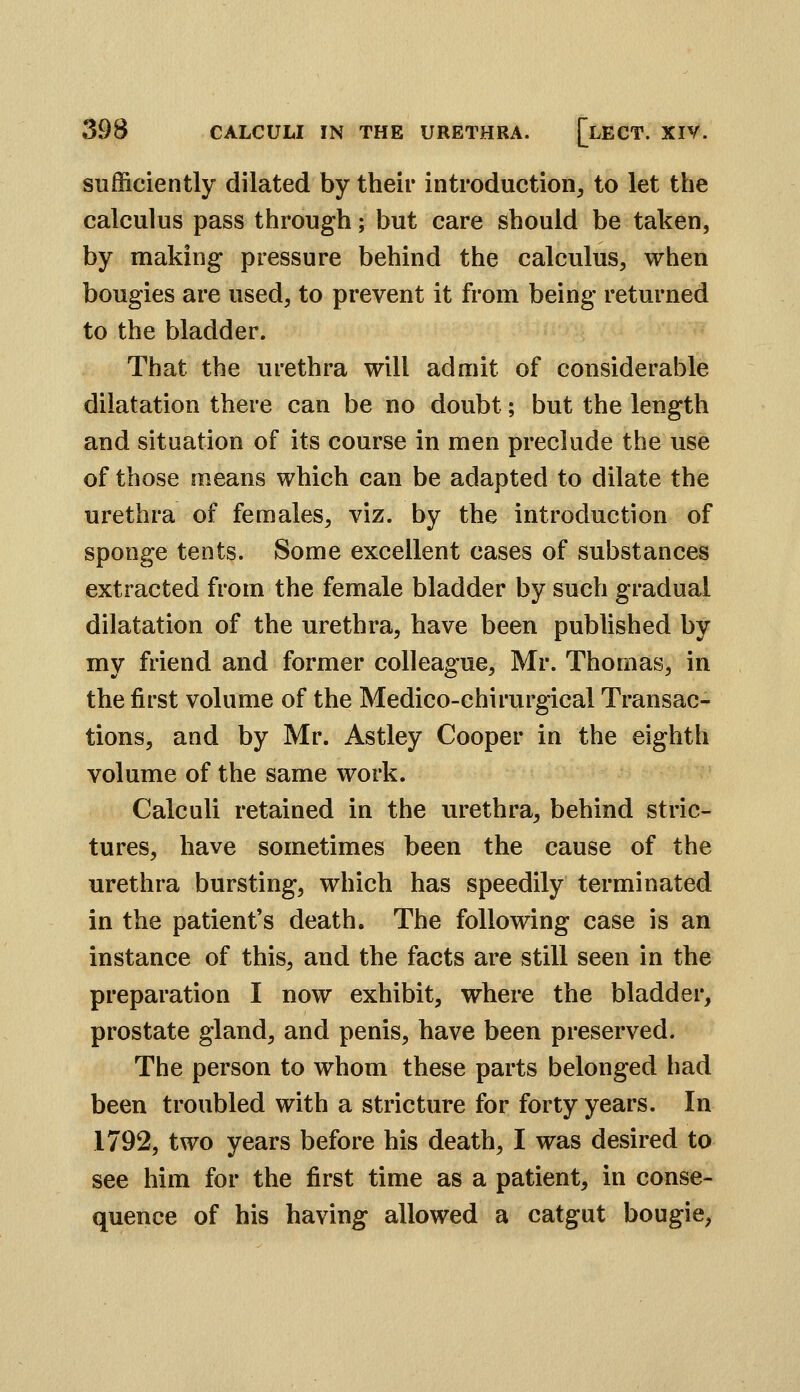 sufficiently dilated by their introduction, to let the calculus pass through; but care should be taken, by making- pressure behind the calculus, when bougies are used, to prevent it from being returned to the bladder. That the urethra will admit of considerable dilatation there can be no doubt; but the length and situation of its course in men preclude the use of those means which can be adapted to dilate the urethra of females, viz. by the introduction of sponge tents. Some excellent cases of substances extracted from the female bladder by such gradual dilatation of the urethra, have been published by my friend and former colleague, Mr. Thomas, in the first volume of the Medico-chirurgical Transac- tions, and by Mr. Astley Cooper in the eighth volume of the same work. Calculi retained in the urethra, behind stric- tures, have sometimes been the cause of the urethra bursting, which has speedily terminated in the patient's death. The following case is an instance of this, and the facts are still seen in the preparation I now exhibit, where the bladder, prostate gland, and penis, have been preserved. The person to whom these parts belonged had been troubled with a stricture for forty years. In 1792, two years before his death, I was desired to see him for the first time as a patient, in conse- quence of his having allowed a catgut bougie,