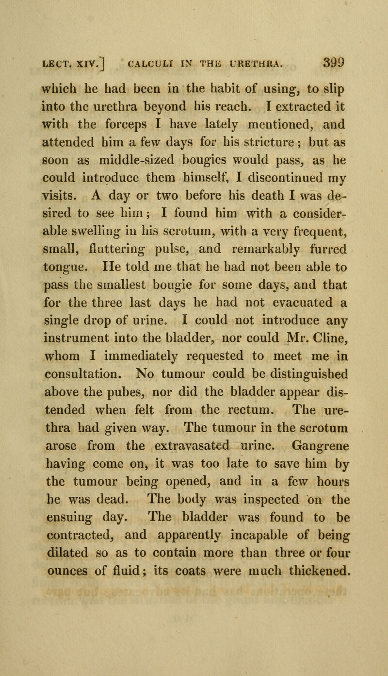 which he had been in the habit of using, to slip into the urethra beyond his reach. I extracted it with the forceps I have lately mentioned^ and attended him a few days for his stricture; but as soon as middle-sized bougies would pass, as he could introduce them himself, I discontinued my visits. A day or two before his death I was de- sired to see him; I found him with a consider- able swelling in his scrotum, with a very frequent, small, fluttering pulse, and remarkably furred tongue. He told me that he had not been able to pass the smallest bougie for some days, and that for the three last days he had not evacuated a single drop of urine. I could not introduce any instrument into the bladder, nor could Mr. Cline, whom I immediately requested to meet me in consultation. No tumour could be distinguished above the pubes, nor did the bladder appear dis- tended when felt from the rectum. The ure- thra had given way. The tumour in the scrotum arose from the extravasated urine. Gangrene having come on, it was too late to save him by the tumour being opened, and in a few hours he was dead. The body was inspected on the ensuing day. The bladder was found to be contracted, and apparently incapable of being dilated so as to contain more than three or four ounces of fluid; its coats were much thickened.