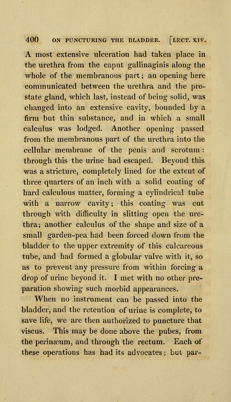 A most extensive ulceration had taken place in the urethra from the caput gallinaginis along the whole of the membranous part; an opening here communicated between the urethra and the pro- state gland, which last, instead of being solid, was changed into an extensive cavity, bounded by a firm but thin substance, and in which a small calculus was lodged. Another opening passed from the membranous part of the urethra into the cellular membrane of the penis and scrotum : through this the urine had escaped. Beyond this was a stricture, completely lined for the extent of three quarters of an inch with a solid coating of hard calculous matter, forming a cylindrical tube with a narrow cavity; this coating was cut through with difficulty in slitting open the ure- thra; another calculus of the shape and size of a small garden-pea had been forced down from the bladder to the upper extremity of this calcareous tube, and had formed a globular valve with it, so as to prevent any pressure from within forcing a drop of urine beyond it. I met with no other pre- paration showing such morbid appearances. When no instrument can be passed into the bladder, and the retention of urine is complete, to save life, we are then authorized to puncture that viscus. This may be done above the pubes, from the perinaeum, and through the rectum. Each of these operations has bad its advocates; but par-