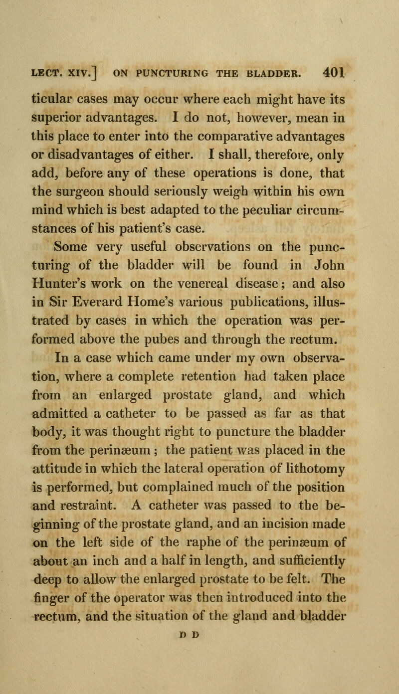 ticular cases may occur where each might have its superior advantages. I do not, however, mean in this place to enter into the comparative advantages or disadvantages of either. I shall, therefore, only add, before any of these operations is done, that the surgeon should seriously weigh within his ov/n mind which is best adapted to the peculiar circum- stances of his patient's case. Some very useful observations on the punc- turing of the bladder will be found in John Hunter's work on the venereal disease; and also in Sir Everard Home's various publications, illus- trated by cases in which the operation was per- formed above the pubes and through the rectum. In a case which came under my own observa- tion, where a complete retention had taken place from an enlarged prostate gland, and which admitted a catheter to be passed as far as that body, it was thought right to puncture the bladder from the perinseum ; the patient was placed in the attitude in which the lateral operation of lithotomy is performed, but complained much of the position and restraint. A catheter was passed to the be- ginning of the prostate gland, and an incision made on the left side of the raphe of the perinseum of about an inch and a half in length, and sufficiently deep to allow the enlarged prostate to be felt. The finger of the operator was then introduced into the rectum, and the situation of the gland and bladder