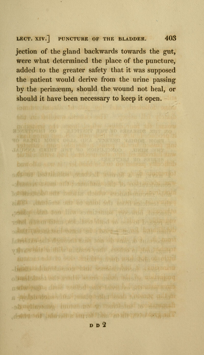 jection of the gland backwards towards the gut, were what determined the place of the puncture, added to the greater safety that it was supposed the patient would derive from the urine passing by the perinaeum, should the wound not heal, or should it have been necessary to keep it open.