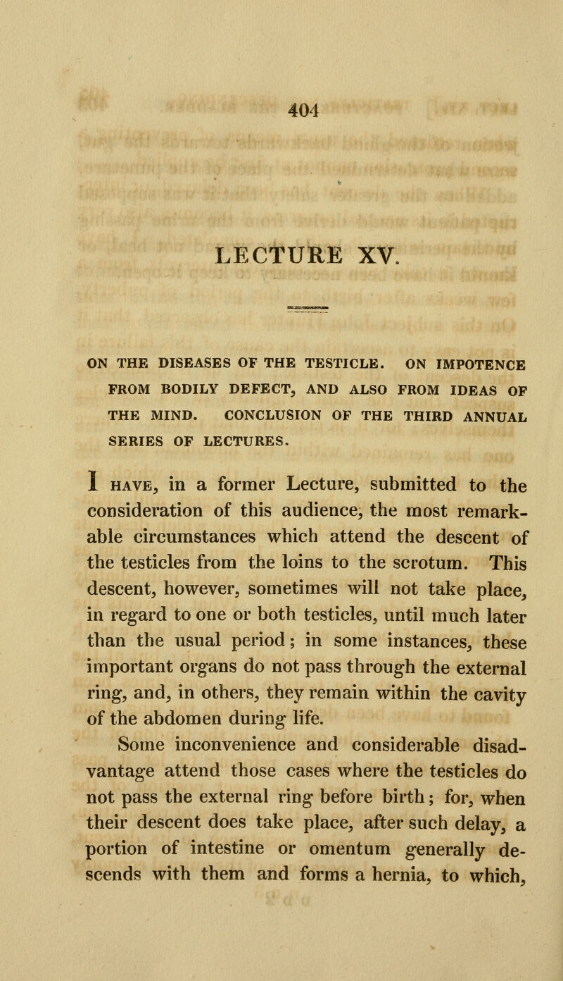 LECTURE XV. ON THE DISEASES OF THE TESTICLE. ON IMPOTENCE FROM BODILY DEFECT^ AND ALSO FROM IDEAS OP THE MIND. CONCLUSION OP THE THIRD ANNUAL SERIES OF LECTURES. 1 HAVE^ in a former Lecture, submitted to the consideration of this audience, the most remark- able circumstances which attend the descent of the testicles from the loins to the scrotum. This descent, however, sometimes will not take place, in regard to one or both testicles, until much later than the usual period; in some instances, these important organs do not pass through the external ring, and, in others, they remain within the cavity of the abdomen during life. Some inconvenience and considerable disad- vantage attend those cases where the testicles do not pass the external ring before birth; for, when their descent does take place, after such delay, a portion of intestine or omentum generally de- scends with them and forms a hernia, to which.