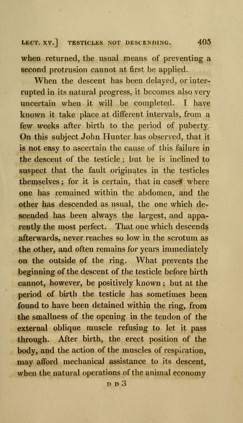 when returned^ the usual means of preventing a second protrusion cannot at first be applied. When the descent has been delayed, or inter- rupted in its natural progress^ it becomes also very uncertain when it will be completed. I have known it take place at different intervals, from a few weeks after birth to the period of puberty On this subject John Hunter has observed, that it is not easy to ascertain the cause of this failure in the descent of the testicle; but he is inclined to suspect that the fault originates in the testicles themselves; for it is certain, that in case* where one has remained within the abdomen, and the other has descended as usual, the one which de- scended has been always the largest, and appa- rently the most perfect. That one which descends afterwards, never reaches so low in the scrotum as the other, and often remains for years immediately on the outside of the ring. What prevents the beginning of the descent of the testicle before birth cannot, however, be positively known ; but at the period of birth the testicle has sometimes been found to have been detained within the ring, from the smallness of the opening in the tendon of the external oblique muscle refusing to let it pass through. After birth, the erect position of the body, and the action of the muscles of respiration, may afford mechanical assistance to its descent, when the natural operations of the animal economy D D 3