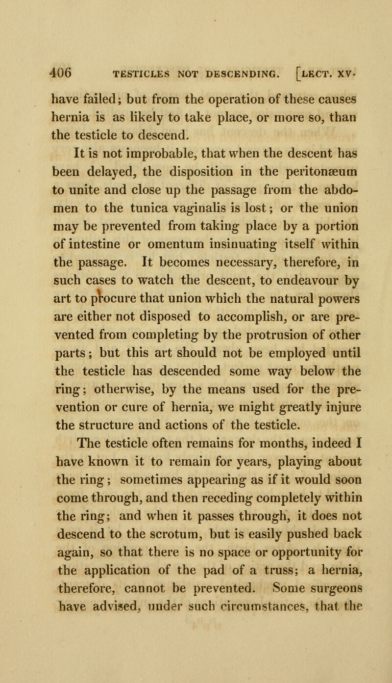have failed; but from the operation of these causes hernia is as likely to take place, or more so, than the testicle to descend. It is not improbable, that when the descent has been delayed, the disposition in the peritonaeum to unite and close up the passage from the abdo- men to the tunica vaginalis is lost; or the union may be prevented from taking place by a portion of intestine or omentum insinuating itself within the passage. It becomes necessary, therefore, in such cases to watch the descent, to endeavour by art to pVocure that union which the natural powers are either not disposed to accomplish, or are pre- vented from completing by the protrusion of other parts; but this art should not be employed until the testicle has descended some way below the ring; otherwise, by the means used for the pre- vention or cure of hernia, we might greatly injure the structure and actions of the testicle. The testicle often remains for months, indeed I have known it to remain for years, playing about the ring; sometimes appearing as if it would soon come through, and then receding completely within the ring; and when it passes through, it does not descend to the scrotum, but is easily pushed back again, so that there is no space or opportunity for the application of the pad of a truss; a hernia, therefore, cannot be prevented. Some surgeons have advised, under such circumstances, that the