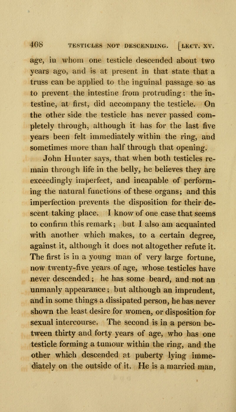 age, in whom one testicle descended about two years ago, and is at present in that state that a truss can be applied to the inguinal passage so as to prevent the intestine from protruding: the in^ testine, at first, did accompany the testicle. On the other side the testicle has never passed com- pletely through, although it has for the last five years been felt immediately within the ring, and sometimes more than half through that opening. John Hunter says, that when both testicles re- main through life in the belly, he believes they are exceedingly imperfect, and incapable of perform- ing the natural functions of these organs; and this imperfection prevents the disposition for their de- scent taking place. I know of one case that seems to confirm this remark; but I also am acquainted with another which makes, to a certain degree, against it, although it does not altogether refute it. The first is in a young man of very large fortune, now twenty-five years of age, whose testicles have never descended; he has some beard, and not an unmanly appearance; but although an imprudent, and in some things a dissipated person, he has never shown the least desire for women, or disposition for sexual intercourse. The second is in a person be- tween thirty and forty years of age, who has one testicle forming a tumour within the ring, and the other which descended at puberty lying imme- diately on the outside of it. He is a married man.