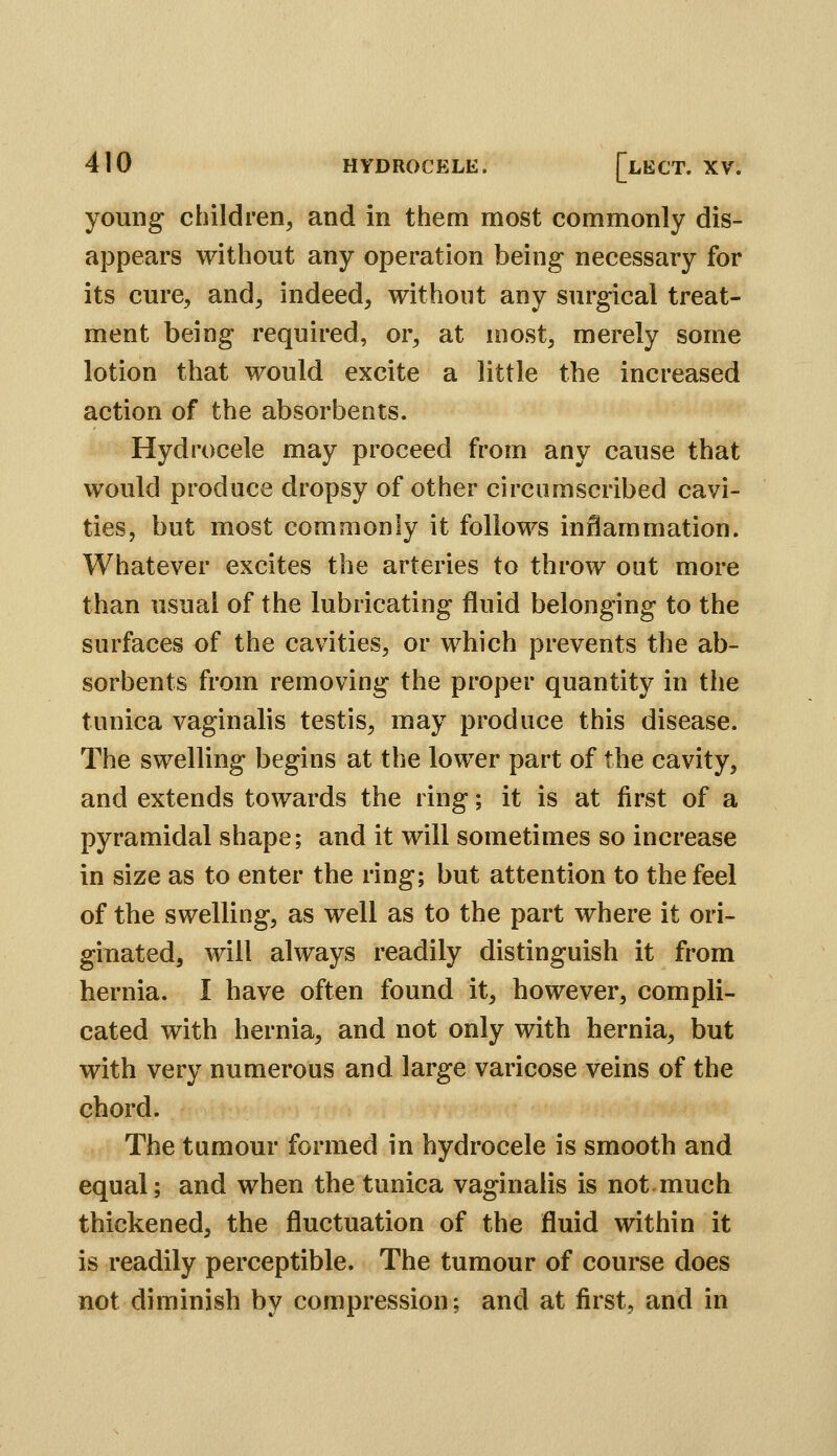 young children, and in them most commonly dis- appears without any operation being necessary for its cure, and, indeed, without any surgical treat- ment being required, or, at most, merely some lotion that would excite a little the increased action of the absorbents. Hydrocele may proceed from any cause that would produce dropsy of other circumscribed cavi- ties, but most commonly it follows inflammation. Whatever excites the arteries to throw out more than usual of the lubricating fluid belonging to the surfaces of the cavities, or which prevents the ab- sorbents from removing the proper quantity in the tunica vaginalis testis, may produce this disease. The swelling begins at the lower part of the cavity, and extends towards the ring; it is at first of a pyramidal shape; and it will sometimes so increase in size as to enter the ring; but attention to the feel of the swelling, as well as to the part where it ori- ginated, will always readily distinguish it from hernia. I have often found it, however, compli- cated with hernia, and not only with hernia, but with very numerous and large varicose veins of the chord. The tumour formed in hydrocele is smooth and equal; and when the tunica vaginalis is not much thickened, the fluctuation of the fluid within it is readily perceptible. The tumour of course does not diminish by compression; and at first, and in