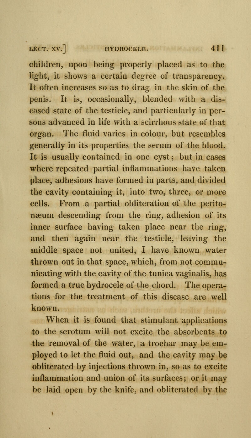 children, upon being properly placed as to the light, it shows a certain degree of transparency. It often increases so as to drag in the skin of the penis. It is, occasionally, blended with a dis- eased state of the testicle, and particularly in per- sons advanced in life with a scirrhous state of that organ. The fluid varies in colour, but resembles generally in its properties the serum of the blood. It is usually contained in one cyst; but in cases where repeated partial inflammations have taken place, adhesions have formed in parts, and divided the cavity containing it, into two, three, or more cells. From a partial obliteration of the perito- naeum descending from the ring, adhesion of its inner surface having taken place near the ring, and then again near the testicle, leaving the middle space not united, I have known water thrown out in that space, which, from not commu- nicating with the cavity of the tunica vaginalis, has formed a true hydrocele of the chord. The opera- tions for the treatment of this disease are well known. When it is found that stimulant applications to the scrotum will not excite the absorbents to the removal of the water, a trochar may be em- ployed to let the fluid out, and the cavity may be obliterated by injections thrown in, so as to excite inflammation and union of its surfaces; or it may be laid open by the knife, and obliterated by the