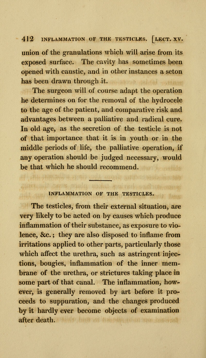 union of the granulations which will arise from its exposed surface. The cavity has sometimes been opened with caustic, and in other instances a seton has been drawn through it. The surgeon will of course adapt the operation he determines on for the removal of the hydrocele to the age of the patient, and comparative risk and advantages between a palliative and radical cure. In old age, as the secretion of the testicle is not of that importance that it is in youth or in the middle periods of life, the palliative operation, if any operation should be judged necessary, would be that which he should recommend. INFLAMMATION OF THE TESTICLES. The testicles, from their external situation, arc very likely to be acted on by causes which produce inflammation of their substance, as exposure to vio- lence, &c.; they are also disposed to inflame from irritations applied to other parts, particularly those which affect the urethra, such as astringent injec- tions, bougies, inflammation of the inner mem- brane of the urethra, or strictures taking place in some part of that canal. The inflammation, how- ever, is generally removed by art before it pro- ceeds to suppuration, and the changes produced by it hardly ever become objects of examination after death.