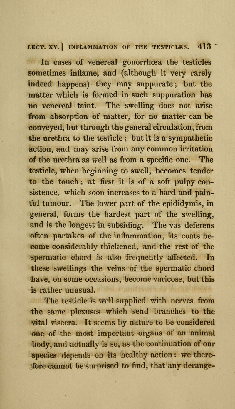 In cases of venereal gonorrhoea the testicles sometimes inflame, and (although it very rarely indeed happens) they may suppurate; but the matter which is formed in such suppuration has no venereal taint. The swelling does not arise fi'om absorption of matter, for no matter can be conveyed, but through the general circulation, from the urethra to the testicle; but it is a sympathetic action, and may arise from any common irritation of the urethra as well as from a specific one. The testicle, when beginning to swell, becomes tender to the touch; at first it is of a soft pulpy con- sistence, which soon increases to a hard and pain- ful tumour. The lower part of the epididymis, in general, forms the hardest part of the swelling, and is the longest in subsiding. The vas deferens often partakes of the inflammation, its coats be- come considerably thickened, and the rest of the spermatic chord is also frequently affected. In these swellings the veins of the spermatic chord have, on some occasions, become varicose, but this is rather unusual. The testicle is well supplied with nerves from the same plexuses which send branches to the l^tal viscera. It seems by nature to be considered *One of the most important organs of an animal body, and actually is so, as the continuation of our species depends on its healthy action: we there- fore cannot be surprised to find, that any derange-