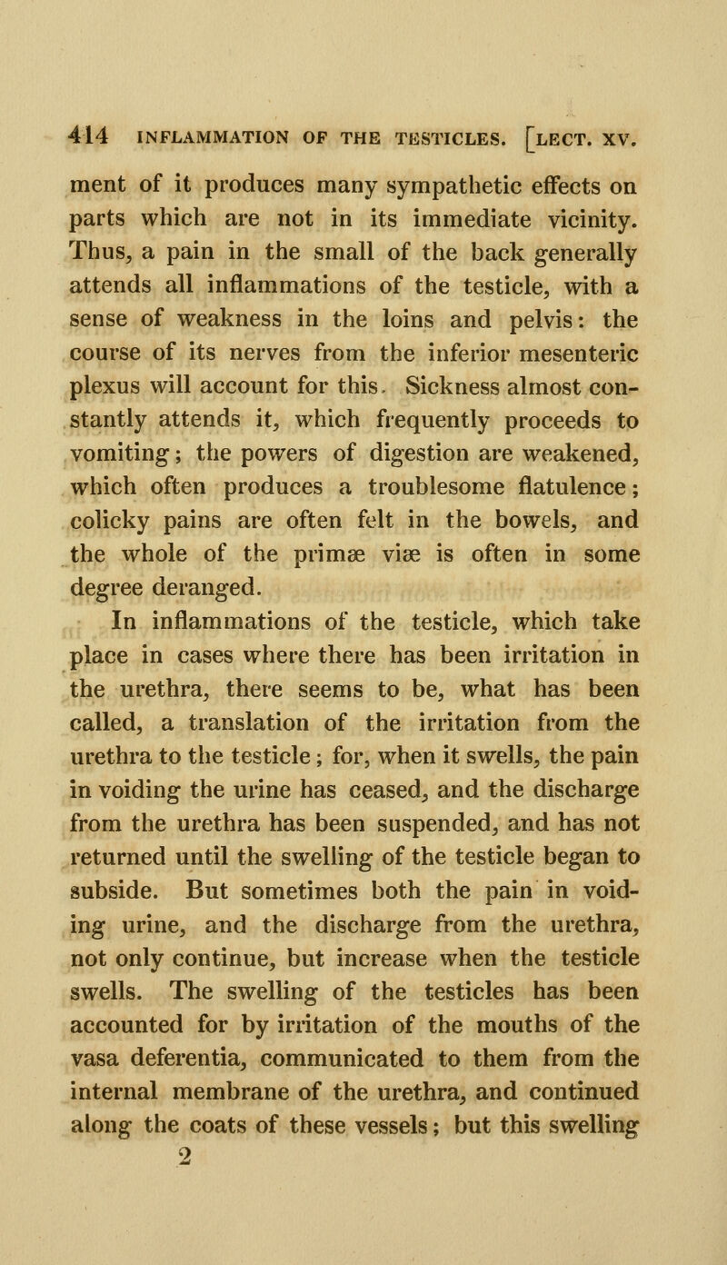 ment of it produces many sympathetic effects on parts which are not in its immediate vicinity. Thus, a pain in the small of the back generally attends all inflammations of the testicle, with a sense of weakness in the loins and pelvis: the course of its nerves from the inferior mesenteric plexus will account for this. Sickness almost con- stantly attends it, which frequently proceeds to vomiting; the powers of digestion are weakened, which often produces a troublesome flatulence; colicky pains are often felt in the bowels, and the whole of the primee vise is often in some degree deranged. In inflammations of the testicle, which take place in cases where there has been irritation in the urethra, there seems to be, what has been called, a translation of the irritation from the urethra to the testicle; for, when it swells, the pain in voiding the urine has ceased, and the discharge from the urethra has been suspended, and has not returned until the swelling of the testicle began to subside. But sometimes both the pain in void- ing urine, and the discharge from the urethra, not only continue, but increase when the testicle swells. The swelling of the testicles has been accounted for by irritation of the mouths of the vasa deferentia, communicated to them from the internal membrane of the urethra, and continued along the coats of these vessels; but this swelling 2