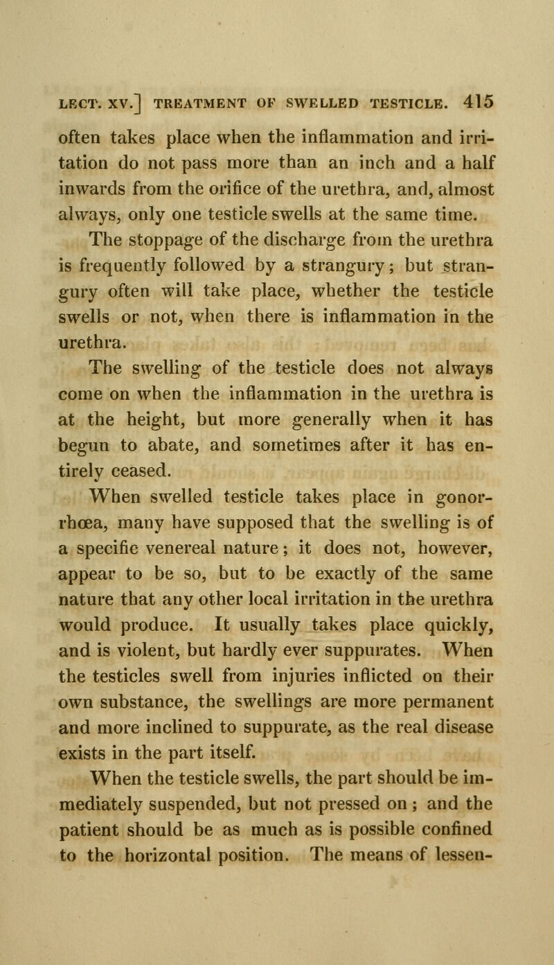 often takes place when the inflammation and irri- tation do not pass more than an inch and a half inwards from the orifice of the urethra, and, almost always, only one testicle swells at the same time. The stoppage of the discharge from the urethra is frequently followed by a strangury; but stran- gury often will take place, whether the testicle swells or not, when there is inflammation in the urethra. The swelling of the testicle does not always come on when the inflammation in the urethra is at the height, but more generally when it has begun to abate, and sometimes after it has en- tirely ceased. When swelled testicle takes place in gonor- rhoea, many have supposed that the swelling is of a specific venereal nature; it does not, however, appear to be so, but to be exactly of the same nature that any other local irritation in the urethra would produce. It usually takes place quickly, and is violent, but hardly ever suppurates. When the testicles swell from injuries inflicted on their own substance, the swellings are more permanent and more inclined to suppurate, as the real disease exists in the part itself. When the testicle swells, the part should be im- mediately suspended, but not pressed on ; and the patient should be as much as is possible confined to the horizontal position. The means of lessen-