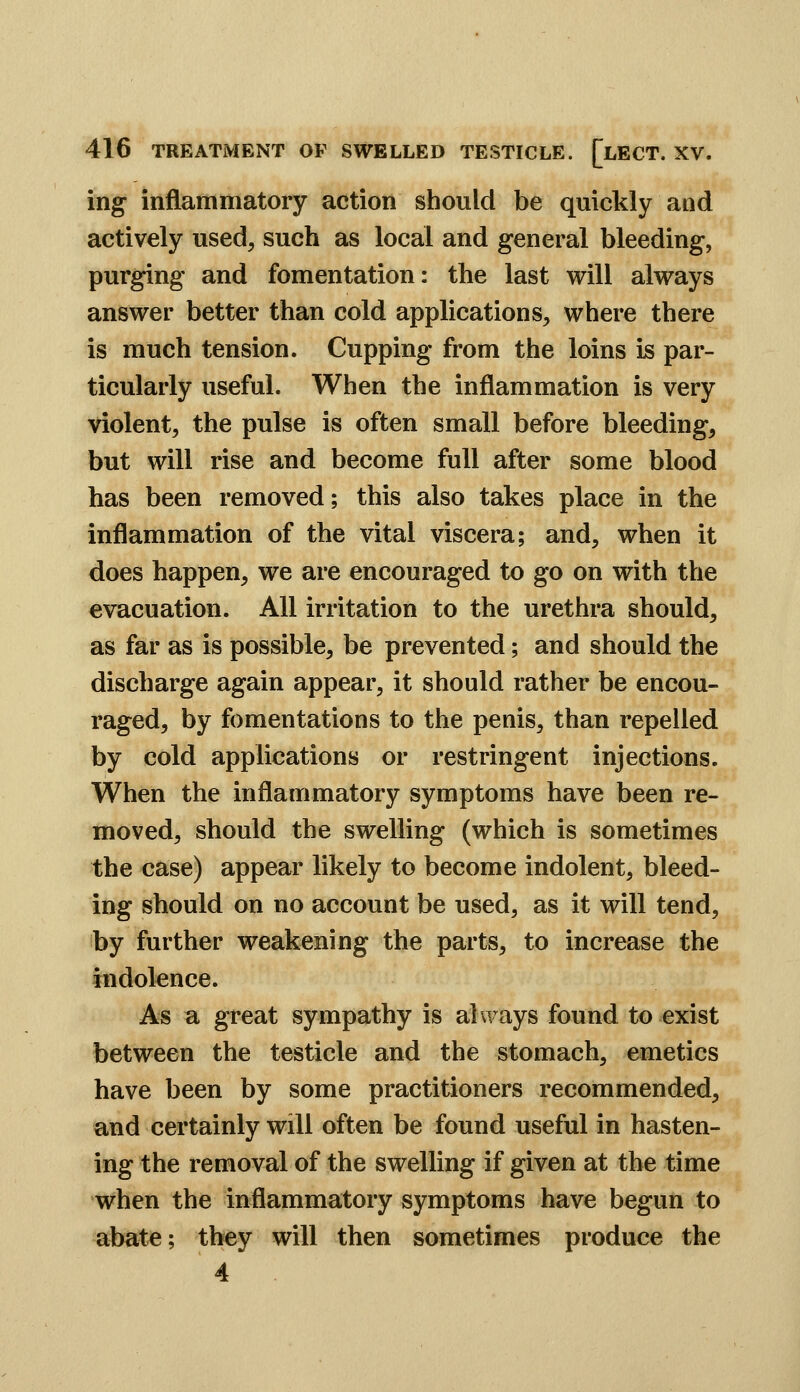 ing inflammatory action should be quickly and actively used, such as local and general bleeding, purging and fomentation: the last will always answer better than cold applications, where there is much tension. Cupping from the loins is par- ticularly useful. When the inflammation is very violent, the pulse is often small before bleeding, but will rise and become full after some blood has been removed; this also takes place in the inflammation of the vital viscera; and, when it does happen, we are encouraged to go on with the evacuation. All irritation to the urethra should, as far as is possible, be prevented; and should the discharge again appear, it should rather be encou- raged, by fomentations to the penis, than repelled by cold applications or restringent injections. When the inflammatory symptoms have been re- moved, should the swelling (which is sometimes the case) appear likely to become indolent, bleed- ing should on no account be used, as it will tend, by further weakening the parts, to increase the indolence. As a great sympathy is always found to exist between the testicle and the stomach, emetics have been by some practitioners recommended, and certainly will often be found useful in hasten- ing the removal of the swelling if given at the time when the inflammatory symptoms have begun to abate; they will then sometimes produce the 4