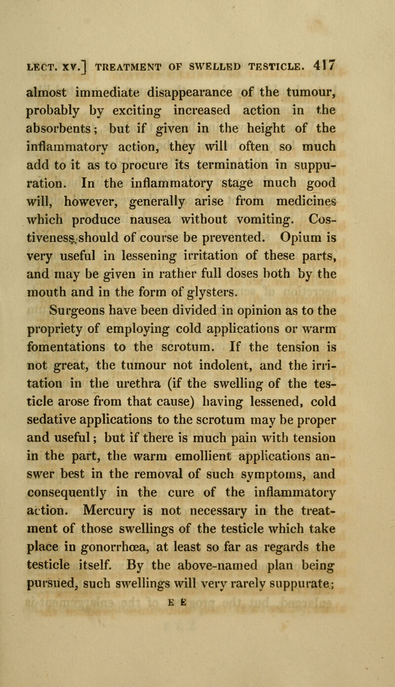 almost immediate disappearance of the tumour, probably by exciting increased action in the absorbents; but if given in the height of the inflammatory action^ they will often so much add to it as to procure its termination in suppu- ration. In the inflammatory stage much good will, however, generally arise from medicines which produce nausea without vomiting. Cos- tivenes^should of course be prevented. Opium is very useful in lessening irritation of these parts, and may be given in rather full doses both by the mouth and in the form of glysters. Surgeons have been divided in opinion as to the propriety of employing cold applications or warm fomentations to the scrotum. If the tension is not great, the tumour not indolent, and the irri- tation in the urethra (if the swelling of the tes- ticle arose from that cause) having lessened, cold sedative applications to the scrotum may be proper and useful; but if there is much pain with tension in the part, the warm emollient applications an- swer best in the removal of such symptoms, and consequently in the cure of the inflammatory action. Mercury is not necessary in the treat- ment of those swellings of the testicle which take place in gonorrhoea, at least so far as regards the testicle itself. By the above-named plan being pursued, such swellings will very rarely suppurate; E H