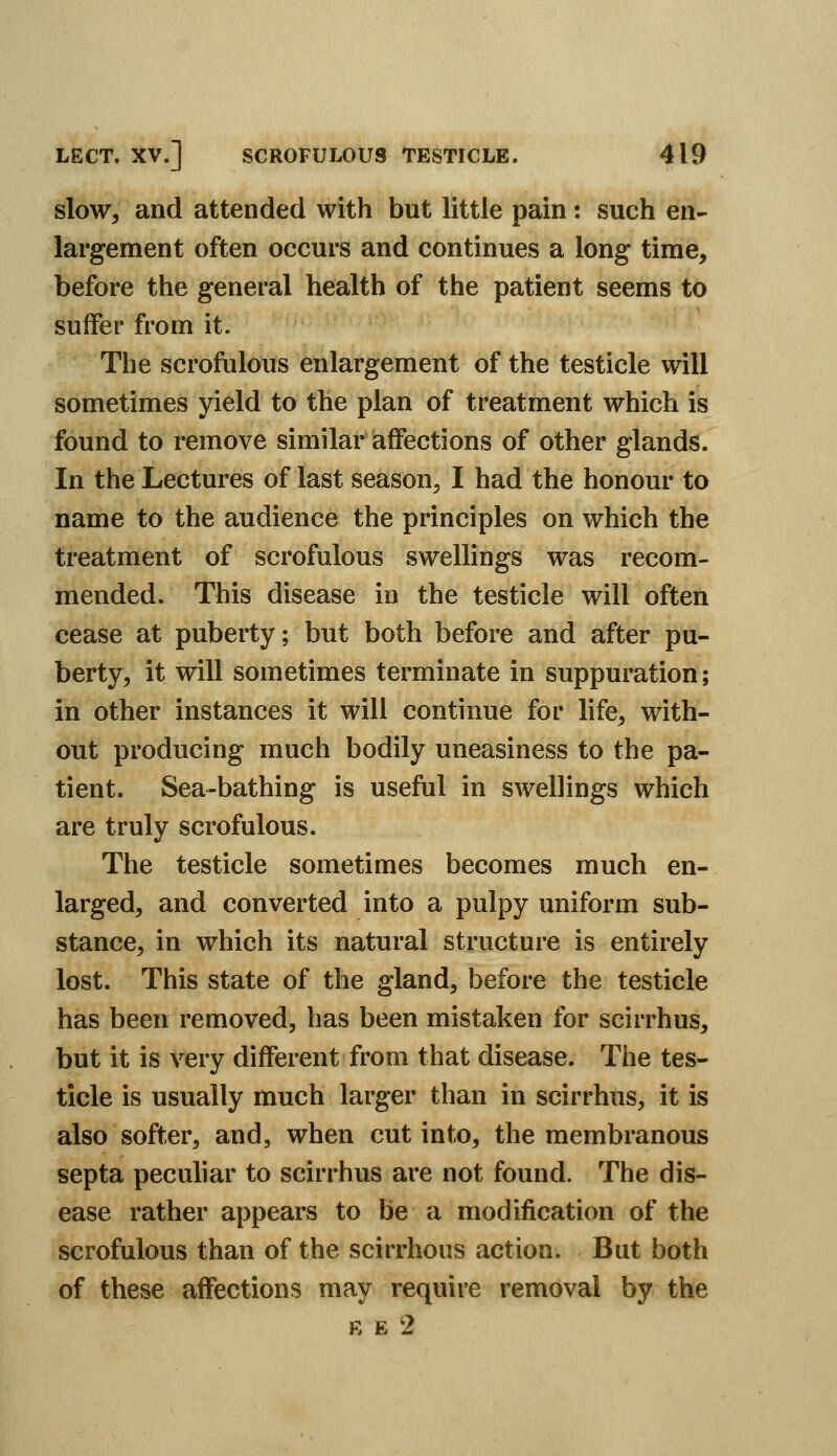 slow, and attended with but little pain: such en- largement often occurs and continues a long time, before the general health of the patient seems to suffer from it. The scrofulous enlargement of the testicle will sometimes yield to the plan of treatment which is found to remove similar affections of other glands. In the Lectures of last season, I had the honour to name to the audience the principles on which the treatment of scrofulous swellings was recom- mended. This disease in the testicle will often cease at puberty; but both before and after pu- berty, it will sometimes terminate in suppuration; in other instances it will continue for life, with- out producing much bodily uneasiness to the pa- tient. Sea-bathing is useful in swellings which are truly scrofulous. The testicle sometimes becomes much en- larged, and converted into a pulpy uniform sub- stance, in which its natural structure is entirely lost. This state of the gland, before the testicle has been removed, has been mistaken for scirrhus, but it is very different from that disease. The tes- ticle is usually much larger than in scirrhus, it is also softer, and, when cut into, the membranous septa peculiar to scirrhus are not found. The dis- ease rather appears to be a modification of the scrofulous than of the scirrhous action. But both of these affections may require removal by the K E 2