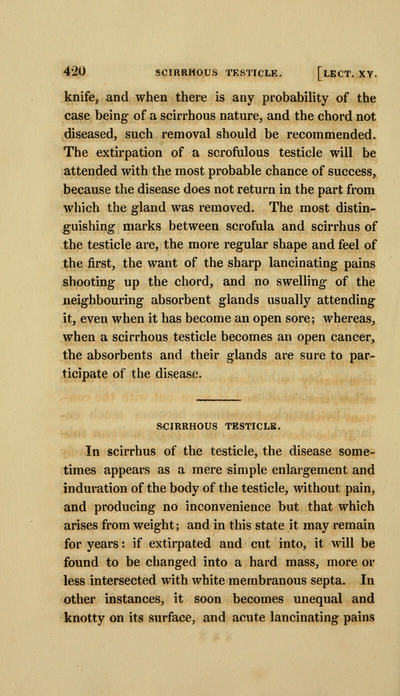 knife, and when there is any probability of the case being of a scirrhous nature, and the chord not diseased, such removal should be recommended. The extirpation of a scrofulous testicle will be attended with the most probable chance of success, because the disease does not return in the part from which the gland was removed. The most distin- guishing marks between scrofula and scirrhus of the testicle are, the more regular shape and feel of the first, the want of the sharp lancinating pains shooting up the chord, and no swelling of the neighbouring absorbent glands usually attending it, even when it has become an open sore; whereas, when a scirrhous testicle becomes an open cancer, the absorbents and their glands are sure to par- ticipate of the disease. SCIRRHOUS TESTICLE. In scirrhus of the testicle, the disease some- times appears as a mere simple enlargement and induration of the body of the testicle, without pain, and producing no inconvenience but that which arises from weight; and in this state it may remain for years: if extirpated and cut into, it will be found to be changed into a hard mass, more or less intersected with white membranous septa. In other instances, it soon becomes unequal and knotty on its surface, and acute lancinating pains