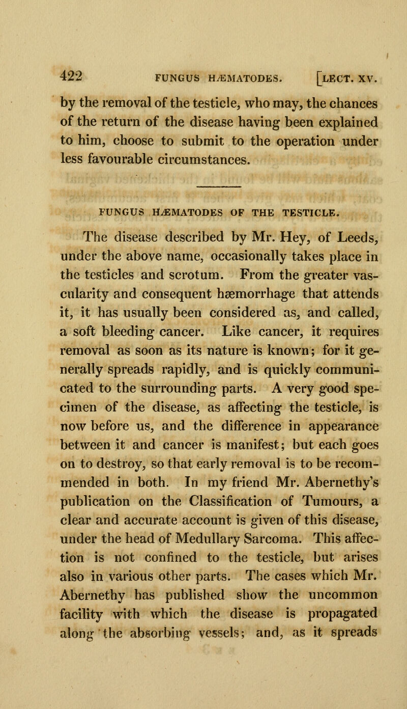 by the removal of the testicle, who may, the chances of the return of the disease having been explained to him, choose to submit to the operation under less favourable circumstances. FUNGUS HiEMATODES OF THE TESTICLE. The disease described by Mr. Hey, of Leeds, under the above name, occasionally takes place in the testicles and scrotum. From the greater vas- cularity and consequent heemorrhage that attends it, it has usually been considered as, and called, a soft bleeding cancer. Like cancer, it requires removal as soon as its nature is known; for it ge- nerally spreads rapidly, and is quickly communi- cated to the surrounding parts. A very good spe- cimen of the disease, as affecting the testicle, is now before us, and the difference in appearance between it and cancer is manifest; but each goes on to destroy, so that early removal is to be recom- mended in both. In my friend Mr. Abernethy's publication on the Classification of Tumours, a clear and accurate account is given of this disease, under the head of Medullary Sarcoma. This affec- tion is not confined to the testicle, but arises also in various other parts. The cases which Mr. Abernethy has published show the uncommon facility with which the disease is propagated along the absorbing vessels; and, as it spreads
